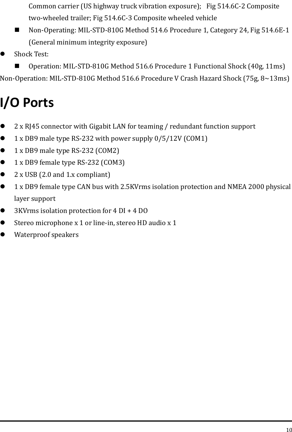   10 Common carrier (US highway truck vibration exposure);Fig 514.6C-2 Composite two-wheeled trailer; Fig 514.6C-3 Composite wheeled vehicle    Non-Operating: MIL-STD-810G Method 514.6 Procedure 1, Category 24, Fig 514.6E-1 (General minimum integrity exposure)  Shock Test:  Operation: MIL-STD-810G Method 516.6 Procedure 1 Functional Shock (40g, 11ms) Non-Operation: MIL-STD-810G Method 516.6 Procedure V Crash Hazard Shock (75g, 8~13ms) I/O Ports  2 x RJ45 connector with Gigabit LAN for teaming / redundant function support  1 x DB9 male type RS-232 with power supply 0/5/12V (COM1)  1 x DB9 male type RS-232 (COM2)  1 x DB9 female type RS-232 (COM3)  2 x USB (2.0 and 1.x compliant)  1 x DB9 female type CAN bus with 2.5KVrms isolation protection and NMEA 2000 physical layer support  3KVrms isolation protection for 4 DI + 4 DO  Stereo microphone x 1 or line-in, stereo HD audio x 1  Waterproof speakers     