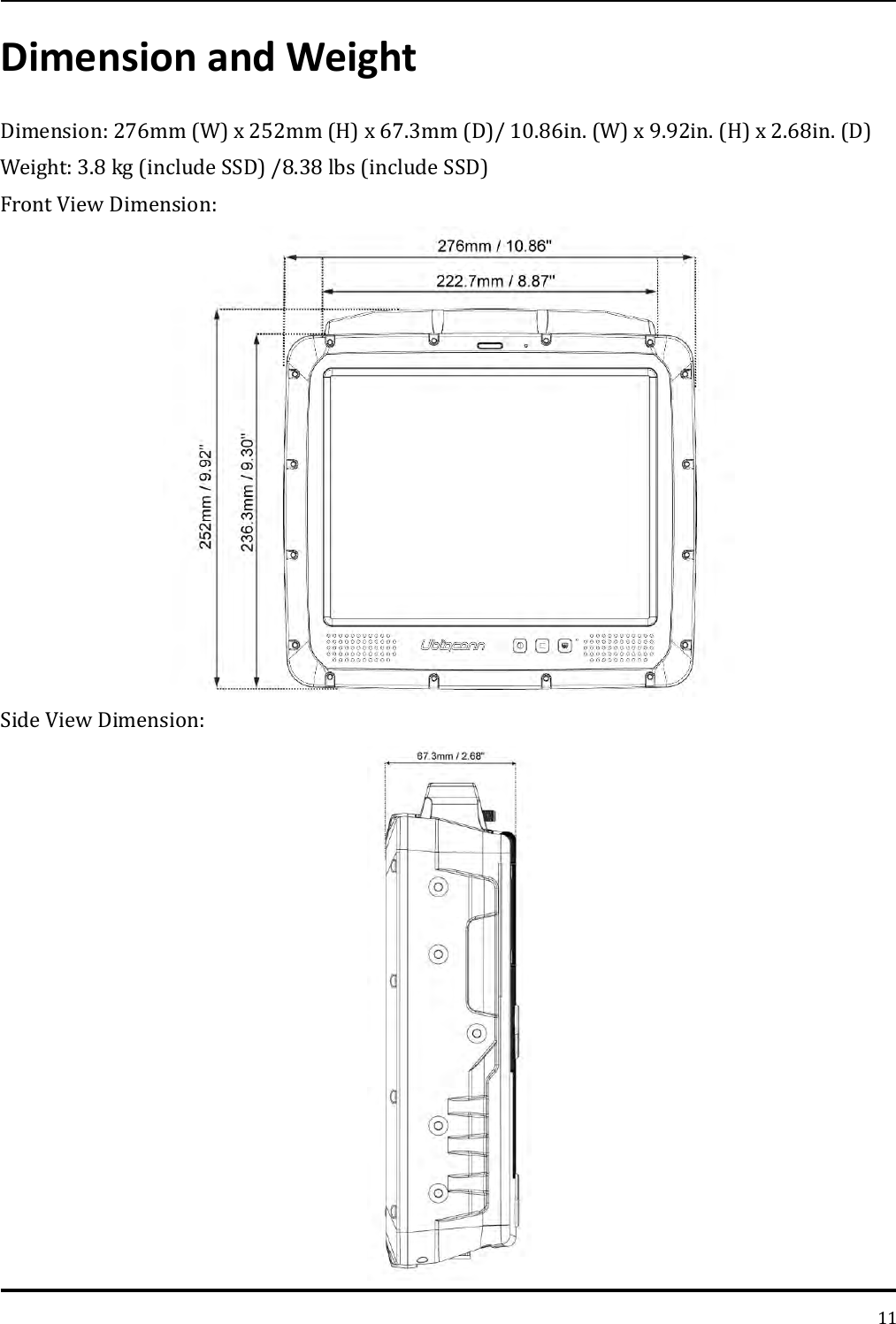   11 Dimension and Weight Dimension: 276mm (W) x 252mm (H) x 67.3mm (D)/ 10.86in. (W) x 9.92in. (H) x 2.68in. (D) Weight: 3.8 kg (include SSD) /8.38 lbs (include SSD) Front View Dimension:  Side View Dimension:  