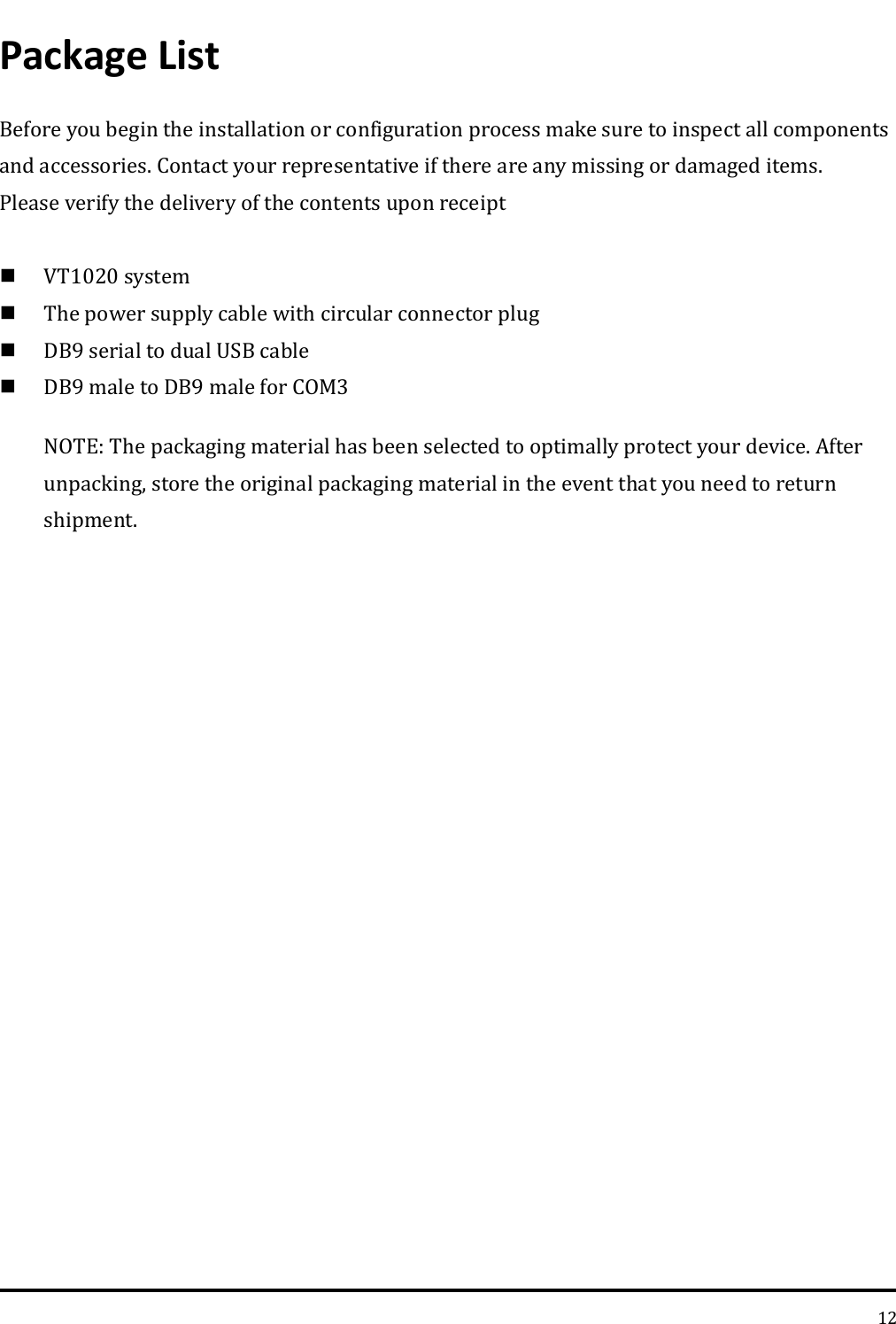   12 Package List Before you begin the installation or configuration process make sure to inspect all components and accessories. Contact your representative if there are any missing or damaged items. Please verify the delivery of the contents upon receipt     VT1020 system    The power supply cable with circular connector plug  DB9 serial to dual USB cable  DB9 male to DB9 male for COM3 NOTE: The packaging material has been selected to optimally protect your device. After unpacking, store the original packaging material in the event that you need to return shipment.   