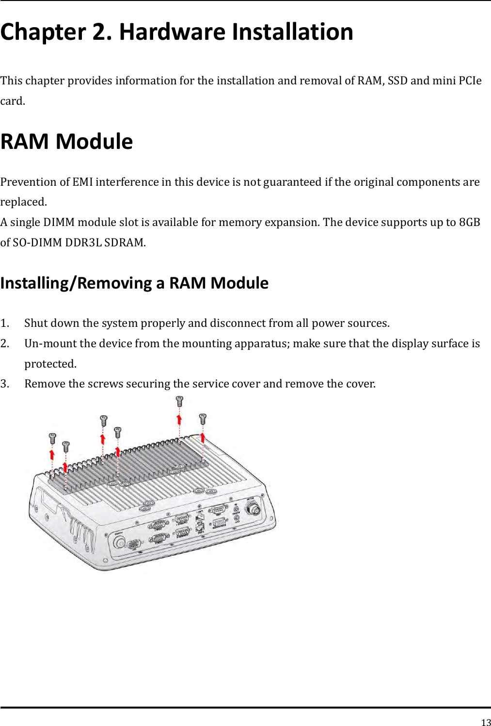   13 Chapter 2. Hardware Installation This chapter provides information for the installation and removal of RAM, SSD and mini PCIe card. RAM Module   Prevention of EMI interference in this device is not guaranteed if the original components are replaced.   A single DIMM module slot is available for memory expansion. The device supports up to 8GB of SO-DIMM DDR3L SDRAM.   Installing/Removing a RAM Module   1. Shut down the system properly and disconnect from all power sources. 2. Un-mount the device from the mounting apparatus; make sure that the display surface is protected. 3. Remove the screws securing the service cover and remove the cover. 