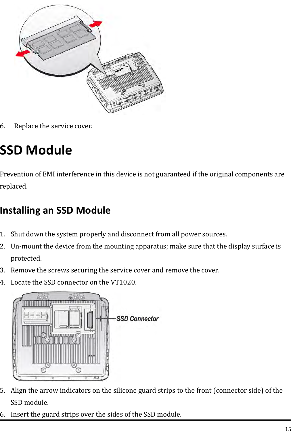   15  6. Replace the service cover. SSD Module   Prevention of EMI interference in this device is not guaranteed if the original components are replaced.   Installing an SSD Module   1. Shut down the system properly and disconnect from all power sources. 2. Un-mount the device from the mounting apparatus; make sure that the display surface is protected. 3. Remove the screws securing the service cover and remove the cover. 4. Locate the SSD connector on the VT1020.  5. Align the arrow indicators on the silicone guard strips to the front (connector side) of the SSD module. 6. Insert the guard strips over the sides of the SSD module. 