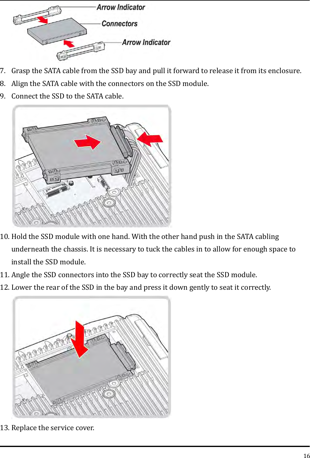   16  7. Grasp the SATA cable from the SSD bay and pull it forward to release it from its enclosure. 8. Align the SATA cable with the connectors on the SSD module. 9. Connect the SSD to the SATA cable.  10. Hold the SSD module with one hand. With the other hand push in the SATA cabling underneath the chassis. It is necessary to tuck the cables in to allow for enough space to install the SSD module. 11. Angle the SSD connectors into the SSD bay to correctly seat the SSD module. 12. Lower the rear of the SSD in the bay and press it down gently to seat it correctly.  13. Replace the service cover. 