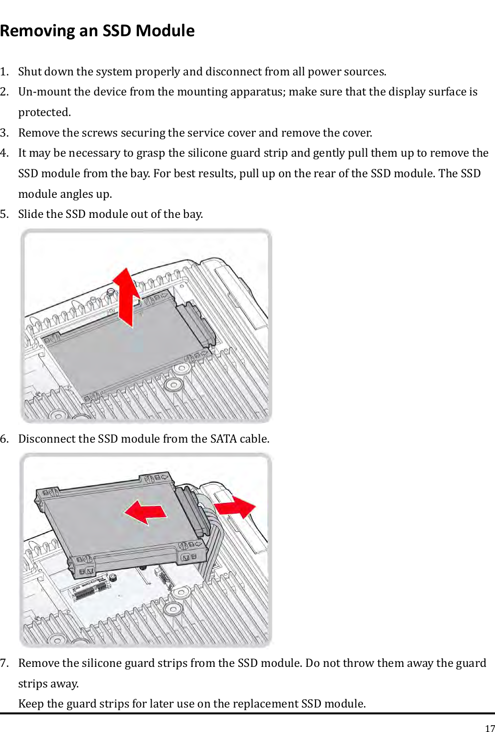   17 Removing an SSD Module 1. Shut down the system properly and disconnect from all power sources. 2. Un-mount the device from the mounting apparatus; make sure that the display surface is protected. 3. Remove the screws securing the service cover and remove the cover. 4. It may be necessary to grasp the silicone guard strip and gently pull them up to remove the SSD module from the bay. For best results, pull up on the rear of the SSD module. The SSD module angles up. 5. Slide the SSD module out of the bay.  6. Disconnect the SSD module from the SATA cable.  7. Remove the silicone guard strips from the SSD module. Do not throw them away the guard strips away. Keep the guard strips for later use on the replacement SSD module. 