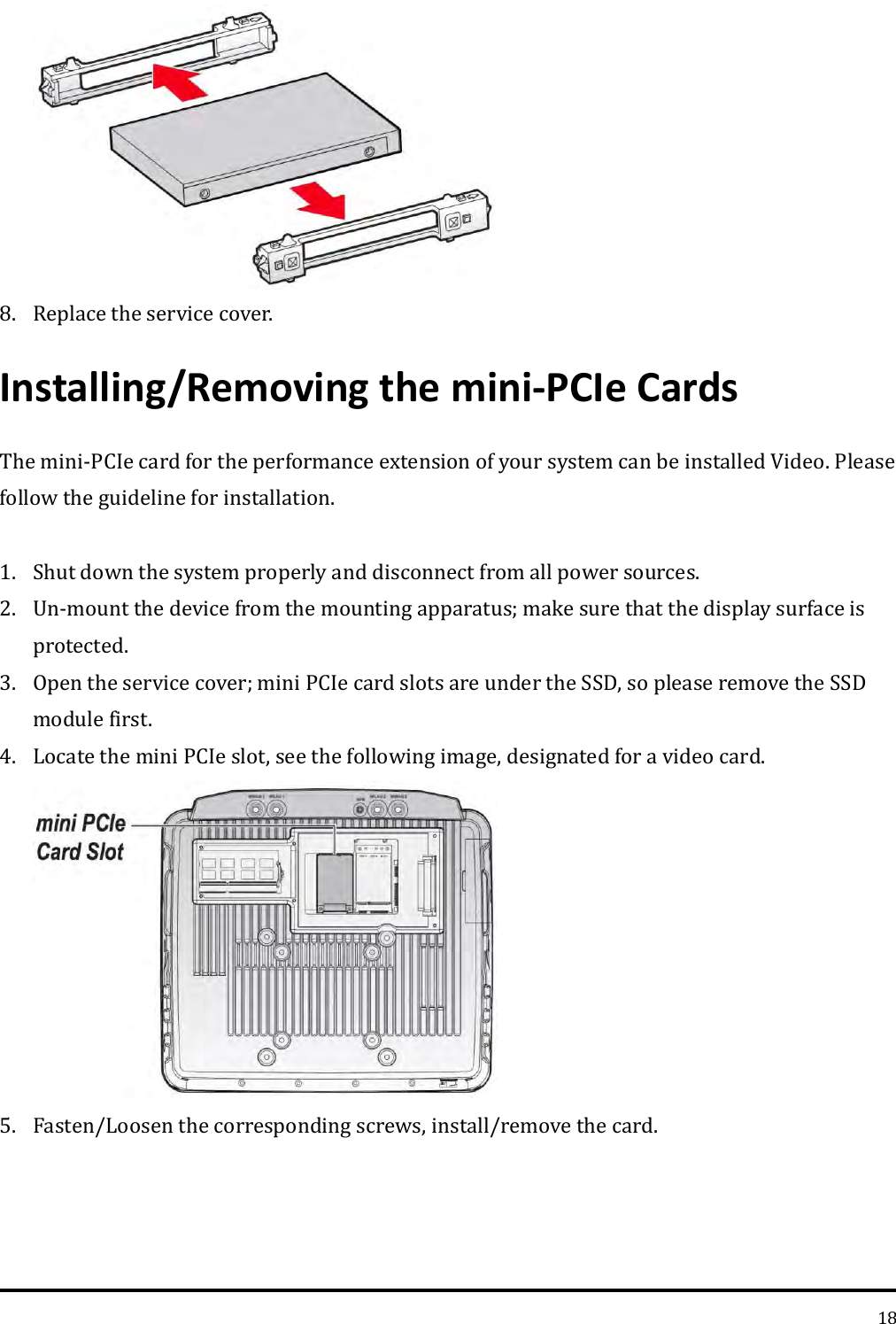   18  8. Replace the service cover. Installing/Removing the mini-PCIe Cards The mini-PCIe card for the performance extension of your system can be installed Video. Please follow the guideline for installation.  1. Shut down the system properly and disconnect from all power sources. 2. Un-mount the device from the mounting apparatus; make sure that the display surface is protected. 3. Open the service cover; mini PCIe card slots are under the SSD, so please remove the SSD module first. 4. Locate the mini PCIe slot, see the following image, designated for a video card.  5. Fasten/Loosen the corresponding screws, install/remove the card. 