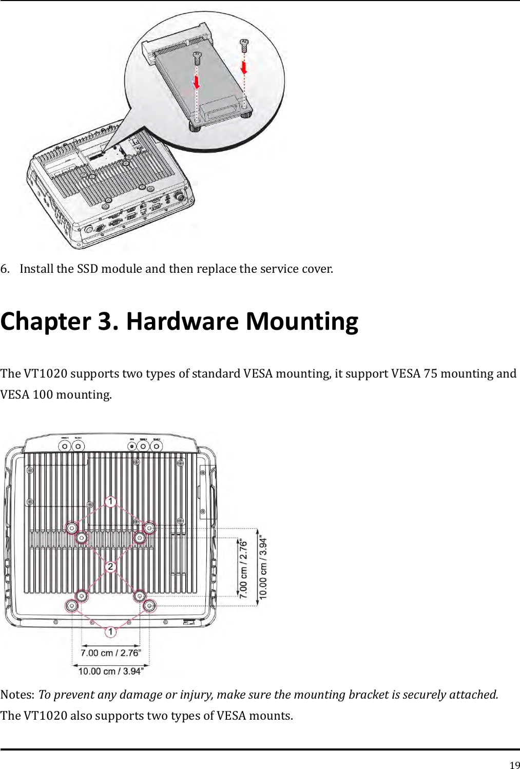   19  6. Install the SSD module and then replace the service cover. Chapter 3. Hardware Mounting The VT1020 supports two types of standard VESA mounting, it support VESA 75 mounting and VESA 100 mounting.   Notes: To prevent any damage or injury, make sure the mounting bracket is securely attached.  The VT1020 also supports two types of VESA mounts.    