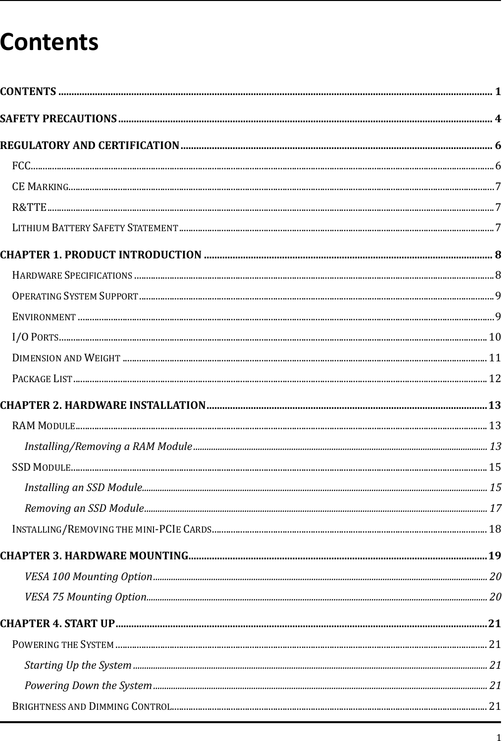   1 Contents CONTENTS ....................................................................................................................................................................... 1 SAFETY PRECAUTIONS ................................................................................................................................................ 4 REGULATORY AND CERTIFICATION ........................................................................................................................ 6 FCC ..................................................................................................................................................................................................... 6 CE MARKING..................................................................................................................................................................................... 7 R&amp;TTE .............................................................................................................................................................................................. 7 LITHIUM BATTERY SAFETY STATEMENT ...................................................................................................................................... 7 CHAPTER 1. PRODUCT INTRODUCTION ............................................................................................................... 8 HARDWARE SPECIFICATIONS ......................................................................................................................................................... 8 OPERATING SYSTEM SUPPORT ....................................................................................................................................................... 9 ENVIRONMENT ................................................................................................................................................................................. 9 I/O PORTS ...................................................................................................................................................................................... 10 DIMENSION AND WEIGHT ........................................................................................................................................................... 11 PACKAGE LIST ................................................................................................................................................................................ 12 CHAPTER 2. HARDWARE INSTALLATION ............................................................................................................ 13 RAM MODULE ............................................................................................................................................................................... 13 Installing/Removing a RAM Module .................................................................................................................................... 13 SSD MODULE ................................................................................................................................................................................. 15 Installing an SSD Module ........................................................................................................................................................... 15 Removing an SSD Module .......................................................................................................................................................... 17 INSTALLING/REMOVING THE MINI-PCIE CARDS ..................................................................................................................... 18 CHAPTER 3. HARDWARE MOUNTING................................................................................................................... 19 VESA 100 Mounting Option ...................................................................................................................................................... 20 VESA 75 Mounting Option ......................................................................................................................................................... 20 CHAPTER 4. START UP ............................................................................................................................................... 21 POWERING THE SYSTEM .............................................................................................................................................................. 21 Starting Up the System ............................................................................................................................................................... 21 Powering Down the System ...................................................................................................................................................... 21 BRIGHTNESS AND DIMMING CONTROL...................................................................................................................................... 21 