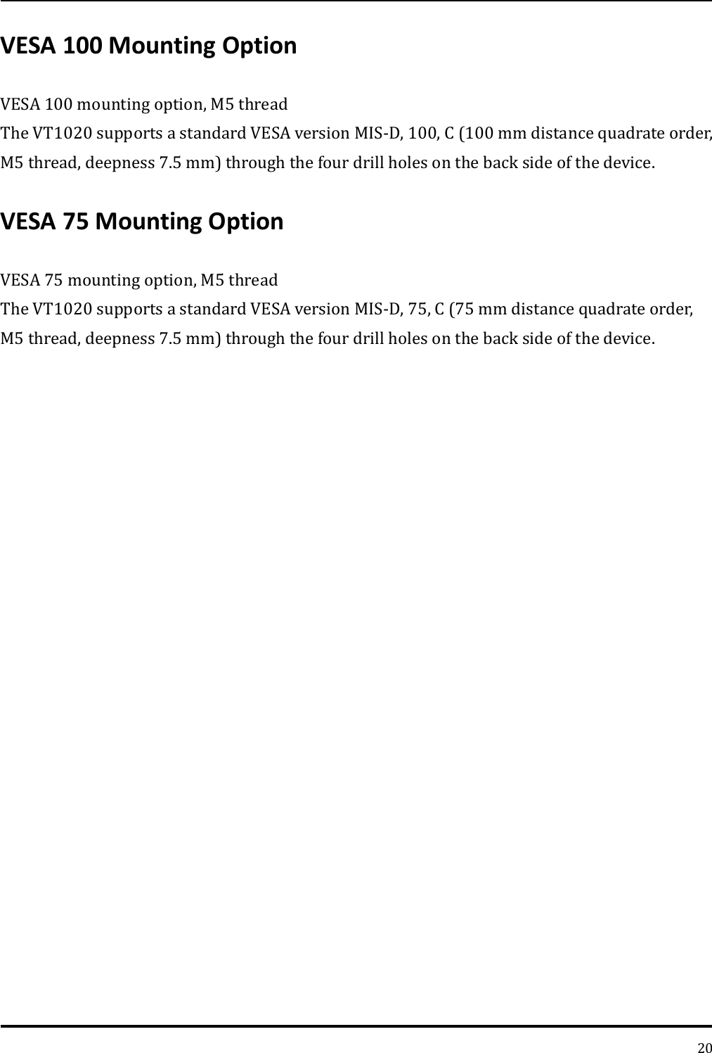   20 VESA 100 Mounting Option   VESA 100 mounting option, M5 thread   The VT1020 supports a standard VESA version MIS-D, 100, C (100 mm distance quadrate order, M5 thread, deepness 7.5 mm) through the four drill holes on the back side of the device.   VESA 75 Mounting Option   VESA 75 mounting option, M5 thread   The VT1020 supports a standard VESA version MIS-D, 75, C (75 mm distance quadrate order, M5 thread, deepness 7.5 mm) through the four drill holes on the back side of the device.   