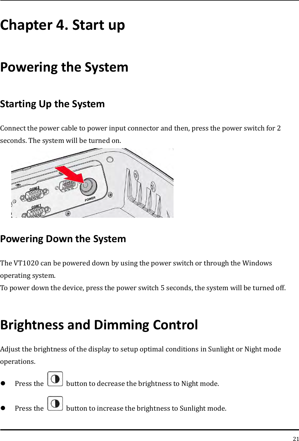   21 Chapter 4. Start up Powering the System   Starting Up the System   Connect the power cable to power input connector and then, press the power switch for 2 seconds. The system will be turned on.  Powering Down the System The VT1020 can be powered down by using the power switch or through the Windows operating system. To power down the device, press the power switch 5 seconds, the system will be turned off.  Brightness and Dimming Control Adjust the brightness of the display to setup optimal conditions in Sunlight or Night mode operations.  Press the    button to decrease the brightness to Night mode.  Press the    button to increase the brightness to Sunlight mode. 