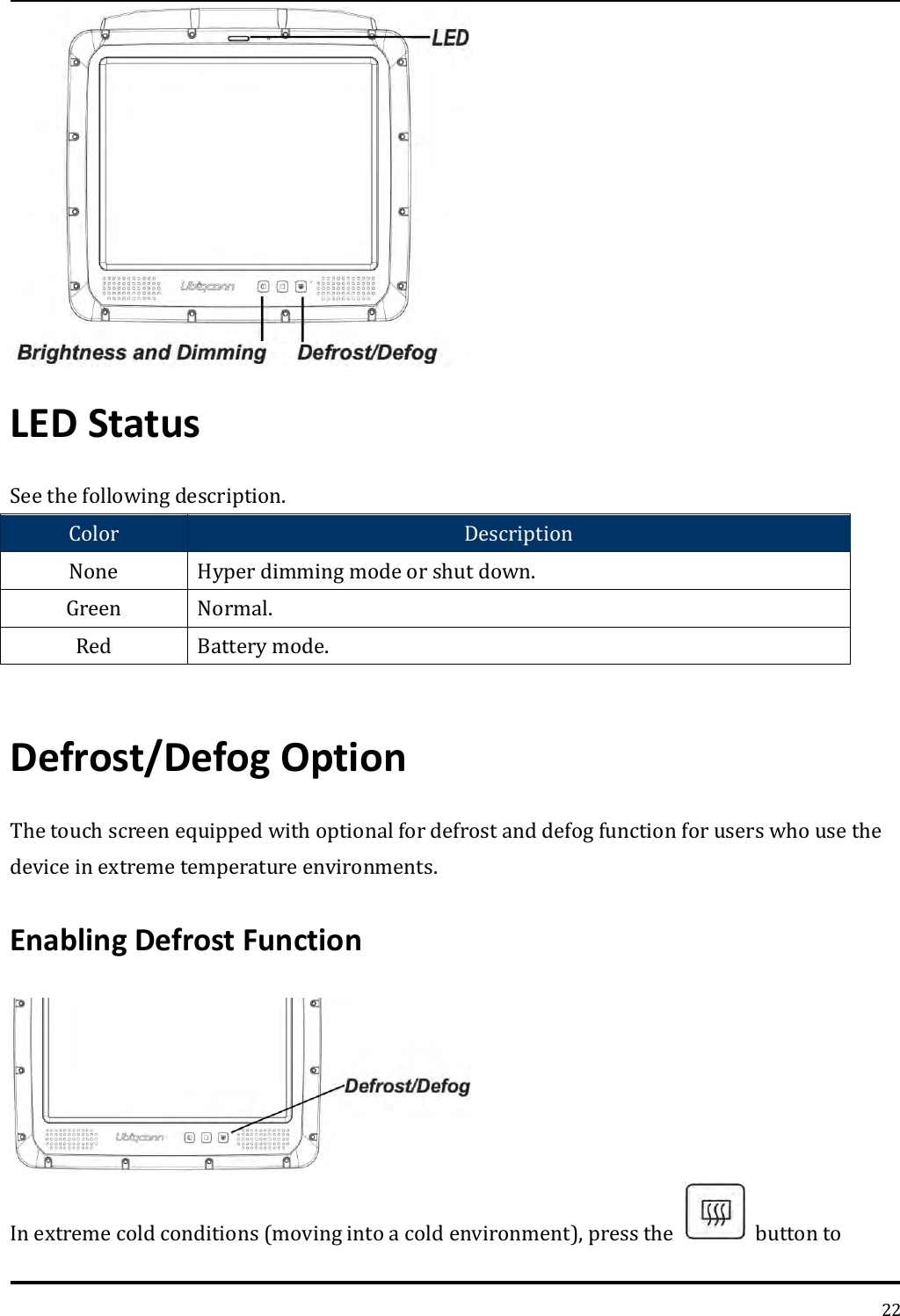   22  LED Status See the following description. Color Description None Hyper dimming mode or shut down. Green Normal. Red Battery mode.  Defrost/Defog Option   The touch screen equipped with optional for defrost and defog function for users who use the device in extreme temperature environments. Enabling Defrost Function  In extreme cold conditions (moving into a cold environment), press the    button to 