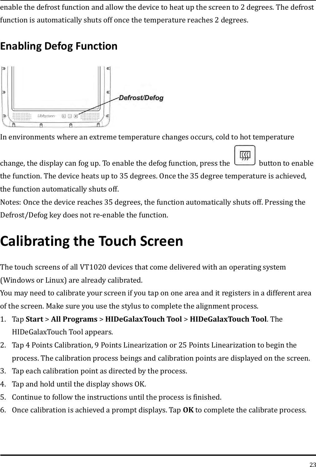   23 enable the defrost function and allow the device to heat up the screen to 2 degrees. The defrost function is automatically shuts off once the temperature reaches 2 degrees. Enabling Defog Function  In environments where an extreme temperature changes occurs, cold to hot temperature   change, the display can fog up. To enable the defog function, press the    button to enable the function. The device heats up to 35 degrees. Once the 35 degree temperature is achieved, the function automatically shuts off.   Notes: Once the device reaches 35 degrees, the function automatically shuts off. Pressing the Defrost/Defog key does not re-enable the function. Calibrating the Touch Screen The touch screens of all VT1020 devices that come delivered with an operating system (Windows or Linux) are already calibrated.   You may need to calibrate your screen if you tap on one area and it registers in a different area of the screen. Make sure you use the stylus to complete the alignment process.   1. Tap Start &gt; All Programs &gt; HIDeGalaxTouch Tool &gt; HIDeGalaxTouch Tool. The HIDeGalaxTouch Tool appears. 2. Tap 4 Points Calibration, 9 Points Linearization or 25 Points Linearization to begin the process. The calibration process beings and calibration points are displayed on the screen. 3. Tap each calibration point as directed by the process. 4. Tap and hold until the display shows OK.   5. Continue to follow the instructions until the process is finished.  6. Once calibration is achieved a prompt displays. Tap OK to complete the calibrate process.  