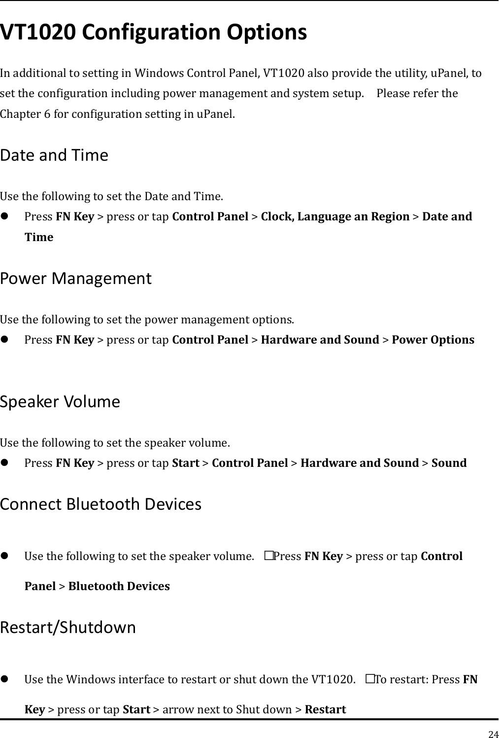   24 VT1020 Configuration Options In additional to setting in Windows Control Panel, VT1020 also provide the utility, uPanel, to set the configuration including power management and system setup.    Please refer the Chapter 6 for configuration setting in uPanel. Date and Time   Use the following to set the Date and Time.  Press FN Key &gt; press or tap Control Panel &gt; Clock, Language an Region &gt; Date and Time Power Management   Use the following to set the power management options.  Press FN Key &gt; press or tap Control Panel &gt; Hardware and Sound &gt; Power Options    Speaker Volume   Use the following to set the speaker volume.  Press FN Key &gt; press or tap Start &gt; Control Panel &gt; Hardware and Sound &gt; Sound   Connect Bluetooth Devices    Use the following to set the speaker volume. Press FN Key &gt; press or tap Control Panel &gt; Bluetooth Devices   Restart/Shutdown    Use the Windows interface to restart or shut down the VT1020. To restart: Press FN Key &gt; press or tap Start &gt; arrow next to Shut down &gt; Restart 