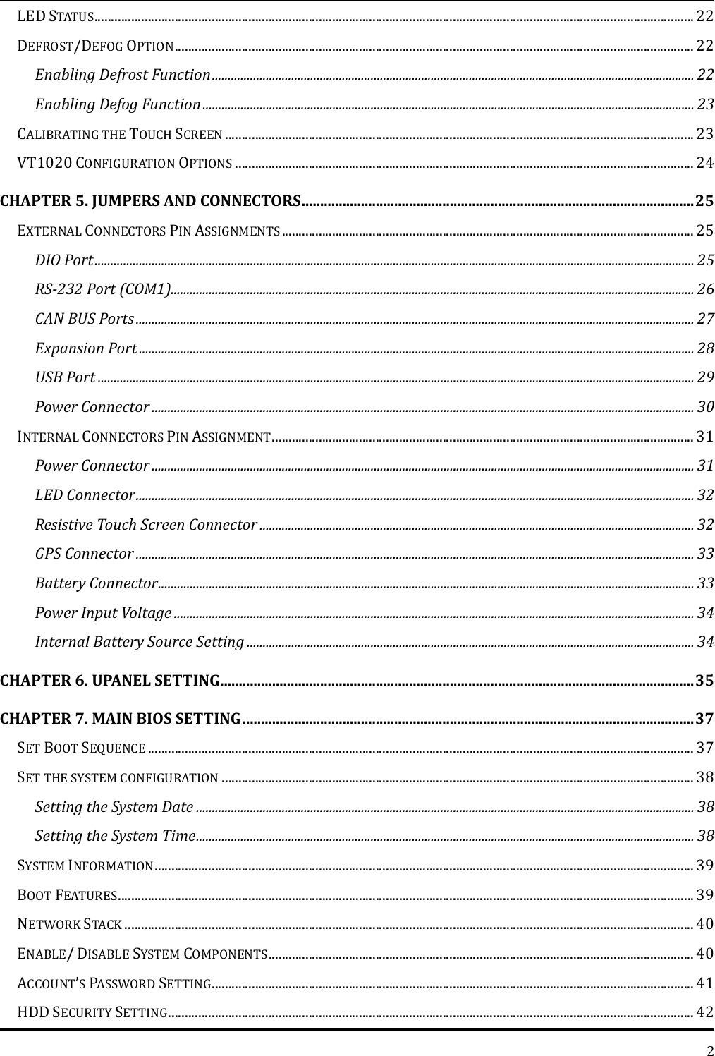   2 LED STATUS ................................................................................................................................................................................... 22 DEFROST/DEFOG OPTION ........................................................................................................................................................... 22 Enabling Defrost Function ........................................................................................................................................................ 22 Enabling Defog Function ........................................................................................................................................................... 23 CALIBRATING THE TOUCH SCREEN ............................................................................................................................................ 23 VT1020 CONFIGURATION OPTIONS ......................................................................................................................................... 24 CHAPTER 5. JUMPERS AND CONNECTORS .......................................................................................................... 25 EXTERNAL CONNECTORS PIN ASSIGNMENTS ........................................................................................................................... 25 DIO Port ............................................................................................................................................................................................. 25 RS-232 Port (COM1)..................................................................................................................................................................... 26 CAN BUS Ports ................................................................................................................................................................................ 27 Expansion Port ............................................................................................................................................................................... 28 USB Port ............................................................................................................................................................................................ 29 Power Connector ........................................................................................................................................................................... 30 INTERNAL CONNECTORS PIN ASSIGNMENT .............................................................................................................................. 31 Power Connector ........................................................................................................................................................................... 31 LED Connector ................................................................................................................................................................................ 32 Resistive Touch Screen Connector ......................................................................................................................................... 32 GPS Connector ................................................................................................................................................................................ 33 Battery Connector ......................................................................................................................................................................... 33 Power Input Voltage .................................................................................................................................................................... 34 Internal Battery Source Setting ............................................................................................................................................. 34 CHAPTER 6. UPANEL SETTING ................................................................................................................................ 35 CHAPTER 7. MAIN BIOS SETTING .......................................................................................................................... 37 SET BOOT SEQUENCE ................................................................................................................................................................... 37 SET THE SYSTEM CONFIGURATION ............................................................................................................................................. 38 Setting the System Date ............................................................................................................................................................. 38 Setting the System Time ............................................................................................................................................................. 38 SYSTEM INFORMATION ................................................................................................................................................................. 39 BOOT FEATURES ............................................................................................................................................................................ 39 NETWORK STACK .......................................................................................................................................................................... 40 ENABLE/ DISABLE SYSTEM COMPONENTS ............................................................................................................................... 40 ACCOUNT’S PASSWORD SETTING ................................................................................................................................................ 41 HDD SECURITY SETTING ............................................................................................................................................................. 42 