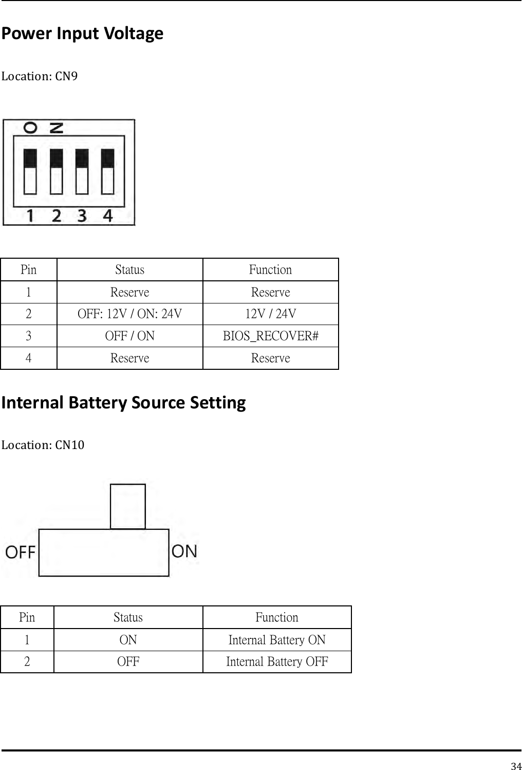   34 Power Input Voltage Location: CN9    Pin Status Function 1 Reserve Reserve 2 OFF: 12V / ON: 24V 12V / 24V 3 OFF / ON BIOS_RECOVER# 4 Reserve Reserve Internal Battery Source Setting Location: CN10    Pin Status Function 1 ON Internal Battery ON 2 OFF Internal Battery OFF   