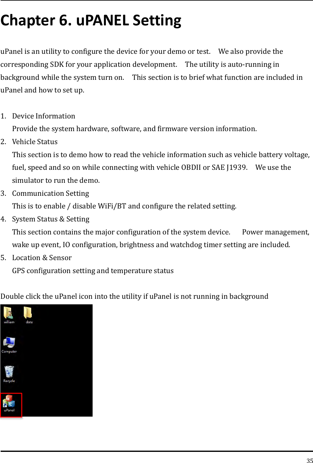   35 Chapter 6. uPANEL Setting uPanel is an utility to configure the device for your demo or test.    We also provide the corresponding SDK for your application development.    The utility is auto-running in background while the system turn on.    This section is to brief what function are included in uPanel and how to set up.      1. Device Information Provide the system hardware, software, and firmware version information. 2. Vehicle Status This section is to demo how to read the vehicle information such as vehicle battery voltage, fuel, speed and so on while connecting with vehicle OBDII or SAE J1939.    We use the simulator to run the demo.   3. Communication Setting This is to enable / disable WiFi/BT and configure the related setting.   4. System Status &amp; Setting This section contains the major configuration of the system device.      Power management, wake up event, IO configuration, brightness and watchdog timer setting are included. 5. Location &amp; Sensor GPS configuration setting and temperature status  Double click the uPanel icon into the utility if uPanel is not running in background  