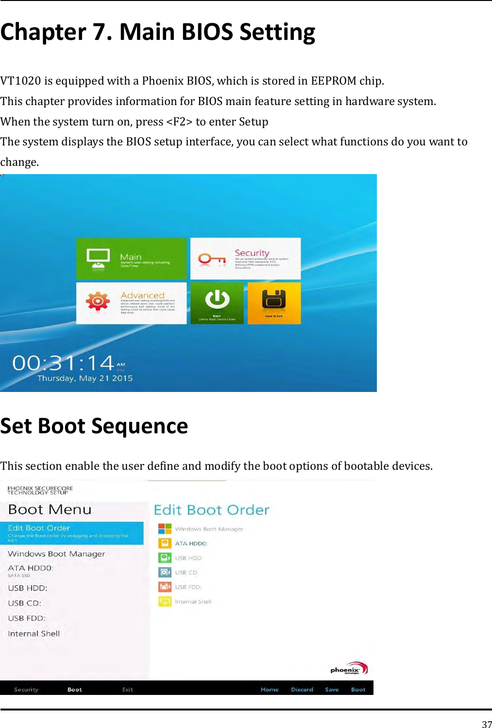   37 Chapter 7. Main BIOS Setting VT1020 is equipped with a Phoenix BIOS, which is stored in EEPROM chip. This chapter provides information for BIOS main feature setting in hardware system. When the system turn on, press &lt;F2&gt; to enter Setup The system displays the BIOS setup interface, you can select what functions do you want to change.  Set Boot Sequence This section enable the user define and modify the boot options of bootable devices.  