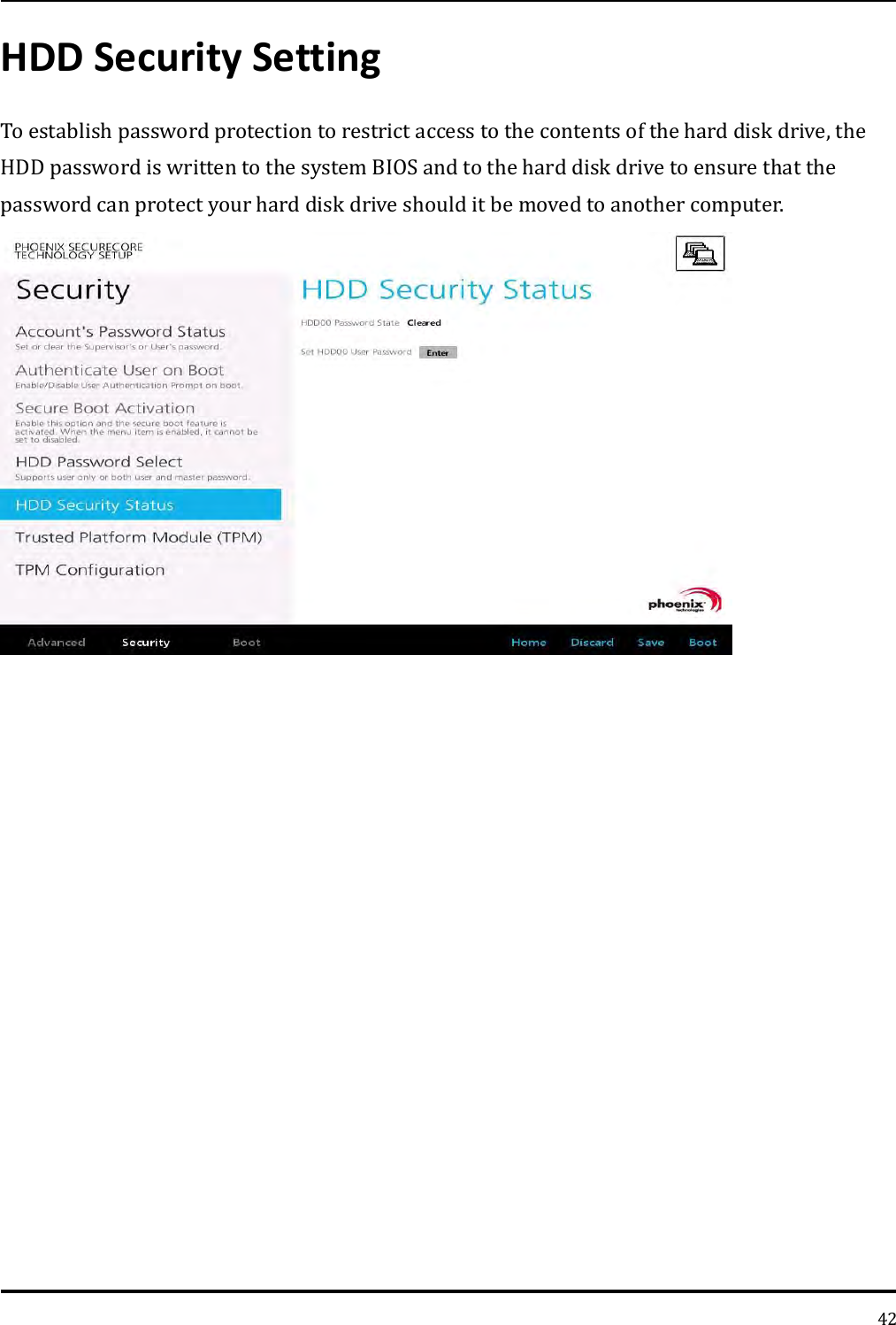   42 HDD Security Setting To establish password protection to restrict access to the contents of the hard disk drive, the HDD password is written to the system BIOS and to the hard disk drive to ensure that the password can protect your hard disk drive should it be moved to another computer.      