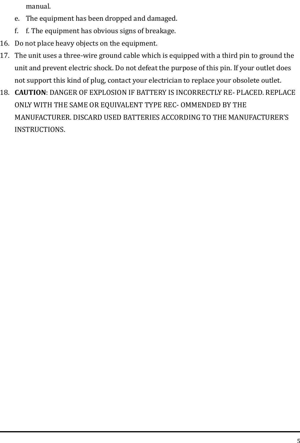   5 manual.   e. The equipment has been dropped and damaged. f. f. The equipment has obvious signs of breakage.   16. Do not place heavy objects on the equipment.   17. The unit uses a three-wire ground cable which is equipped with a third pin to ground the unit and prevent electric shock. Do not defeat the purpose of this pin. If your outlet does not support this kind of plug, contact your electrician to replace your obsolete outlet.   18. CAUTION: DANGER OF EXPLOSION IF BATTERY IS INCORRECTLY RE- PLACED. REPLACE ONLY WITH THE SAME OR EQUIVALENT TYPE REC- OMMENDED BY THE MANUFACTURER. DISCARD USED BATTERIES ACCORDING TO THE MANUFACTURER’S INSTRUCTIONS.     