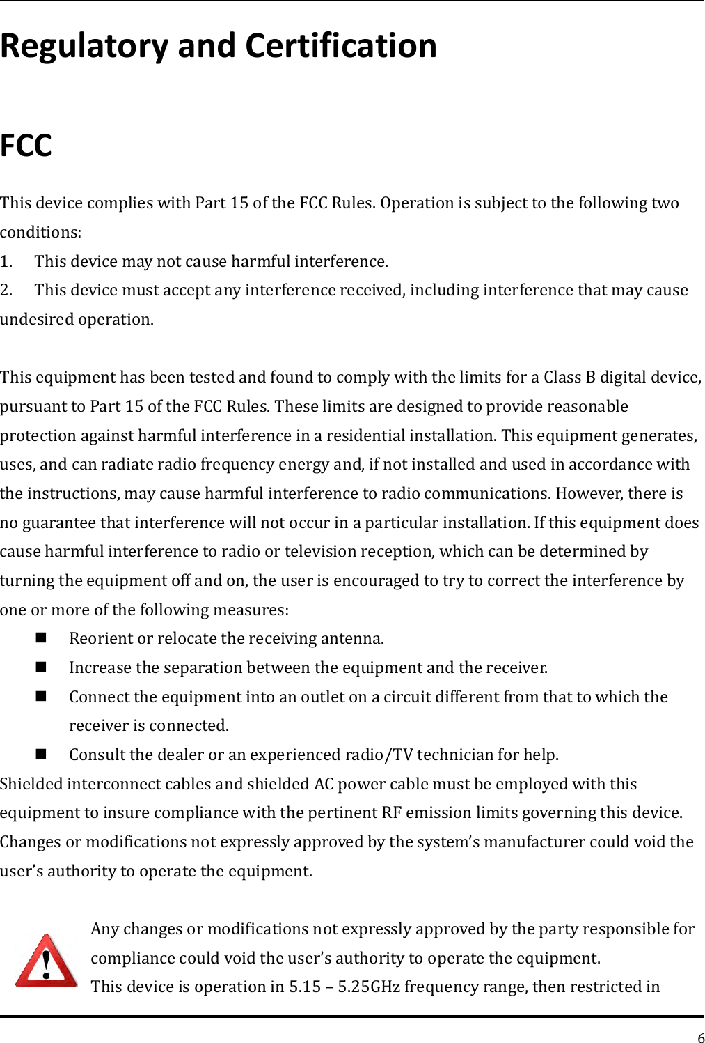   6 Regulatory and Certification FCC This device complies with Part 15 of the FCC Rules. Operation is subject to the following two conditions: 1.  This device may not cause harmful interference. 2.  This device must accept any interference received, including interference that may cause undesired operation.  This equipment has been tested and found to comply with the limits for a Class B digital device, pursuant to Part 15 of the FCC Rules. These limits are designed to provide reasonable protection against harmful interference in a residential installation. This equipment generates, uses, and can radiate radio frequency energy and, if not installed and used in accordance with the instructions, may cause harmful interference to radio communications. However, there is no guarantee that interference will not occur in a particular installation. If this equipment does cause harmful interference to radio or television reception, which can be determined by turning the equipment off and on, the user is encouraged to try to correct the interference by one or more of the following measures:  Reorient or relocate the receiving antenna.  Increase the separation between the equipment and the receiver.  Connect the equipment into an outlet on a circuit different from that to which the receiver is connected.  Consult the dealer or an experienced radio/TV technician for help. Shielded interconnect cables and shielded AC power cable must be employed with this equipment to insure compliance with the pertinent RF emission limits governing this device. Changes or modifications not expressly approved by the system’s manufacturer could void the user’s authority to operate the equipment.  Any changes or modifications not expressly approved by the party responsible for compliance could void the user’s authority to operate the equipment. This device is operation in 5.15 – 5.25GHz frequency range, then restricted in 