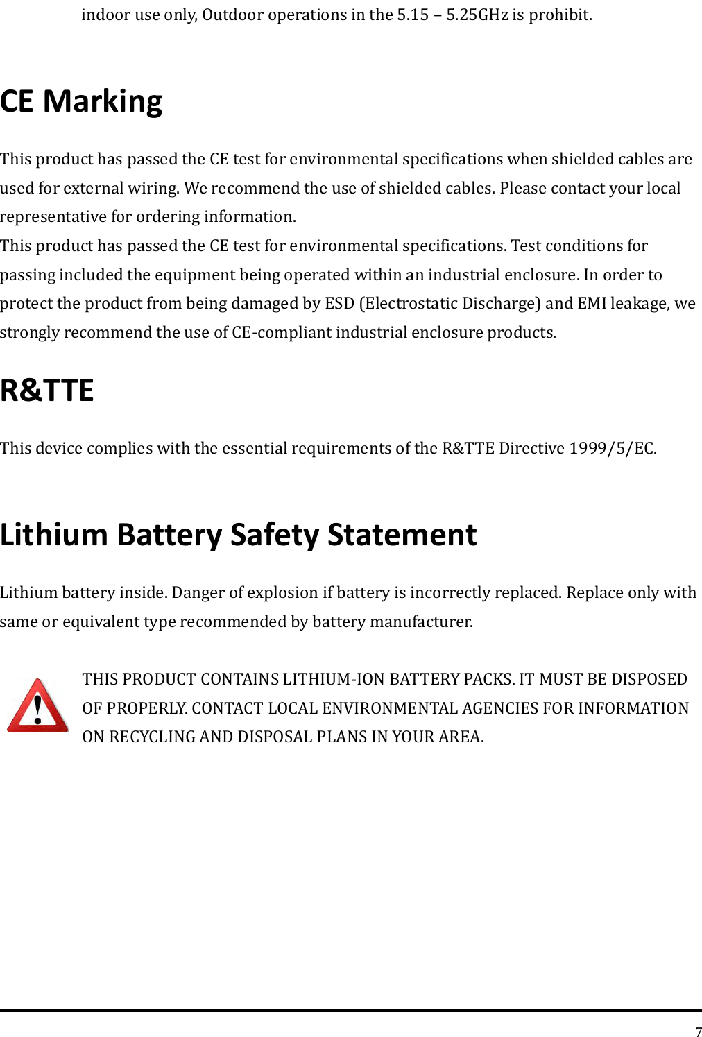   7 indoor use only, Outdoor operations in the 5.15 – 5.25GHz is prohibit.  CE Marking This product has passed the CE test for environmental specifications when shielded cables are used for external wiring. We recommend the use of shielded cables. Please contact your local representative for ordering information. This product has passed the CE test for environmental specifications. Test conditions for passing included the equipment being operated within an industrial enclosure. In order to protect the product from being damaged by ESD (Electrostatic Discharge) and EMI leakage, we strongly recommend the use of CE-compliant industrial enclosure products. R&amp;TTE   This device complies with the essential requirements of the R&amp;TTE Directive 1999/5/EC.    Lithium Battery Safety Statement Lithium battery inside. Danger of explosion if battery is incorrectly replaced. Replace only with same or equivalent type recommended by battery manufacturer.  THIS PRODUCT CONTAINS LITHIUM-ION BATTERY PACKS. IT MUST BE DISPOSED OF PROPERLY. CONTACT LOCAL ENVIRONMENTAL AGENCIES FOR INFORMATION ON RECYCLING AND DISPOSAL PLANS IN YOUR AREA.   