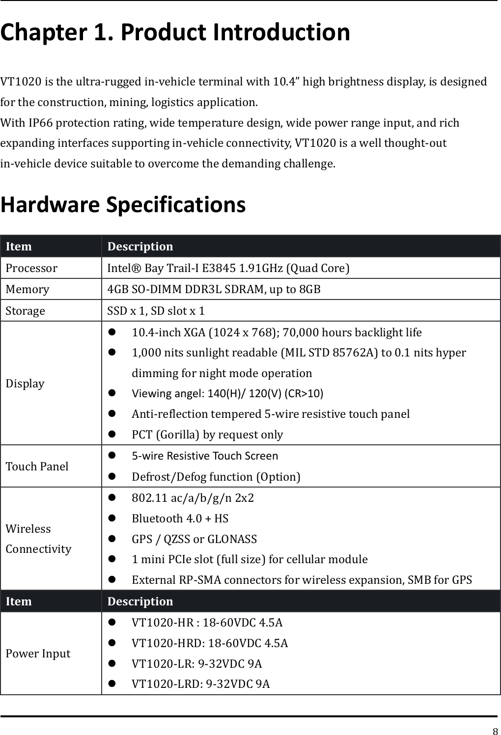   8 Chapter 1. Product Introduction VT1020 is the ultra-rugged in-vehicle terminal with 10.4” high brightness display, is designed for the construction, mining, logistics application. With IP66 protection rating, wide temperature design, wide power range input, and rich expanding interfaces supporting in-vehicle connectivity, VT1020 is a well thought-out in-vehicle device suitable to overcome the demanding challenge. Hardware Specifications Item   Description   Processor Intel® Bay Trail-I E3845 1.91GHz (Quad Core)   Memory 4GB SO-DIMM DDR3L SDRAM, up to 8GB   Storage SSD x 1, SD slot x 1 Display  10.4-inch XGA (1024 x 768); 70,000 hours backlight life  1,000 nits sunlight readable (MIL STD 85762A) to 0.1 nits hyper dimming for night mode operation  Viewing angel: 140(H)/ 120(V) (CR&gt;10)  Anti-reflection tempered 5-wire resistive touch panel  PCT (Gorilla) by request only Touch Panel  5-wire Resistive Touch Screen  Defrost/Defog function (Option) Wireless Connectivity  802.11 ac/a/b/g/n 2x2   Bluetooth 4.0 + HS  GPS / QZSS or GLONASS  1 mini PCIe slot (full size) for cellular module  External RP-SMA connectors for wireless expansion, SMB for GPS Item   Description   Power Input  VT1020-HR : 18-60VDC 4.5A  VT1020-HRD: 18-60VDC 4.5A  VT1020-LR: 9-32VDC 9A  VT1020-LRD: 9-32VDC 9A 