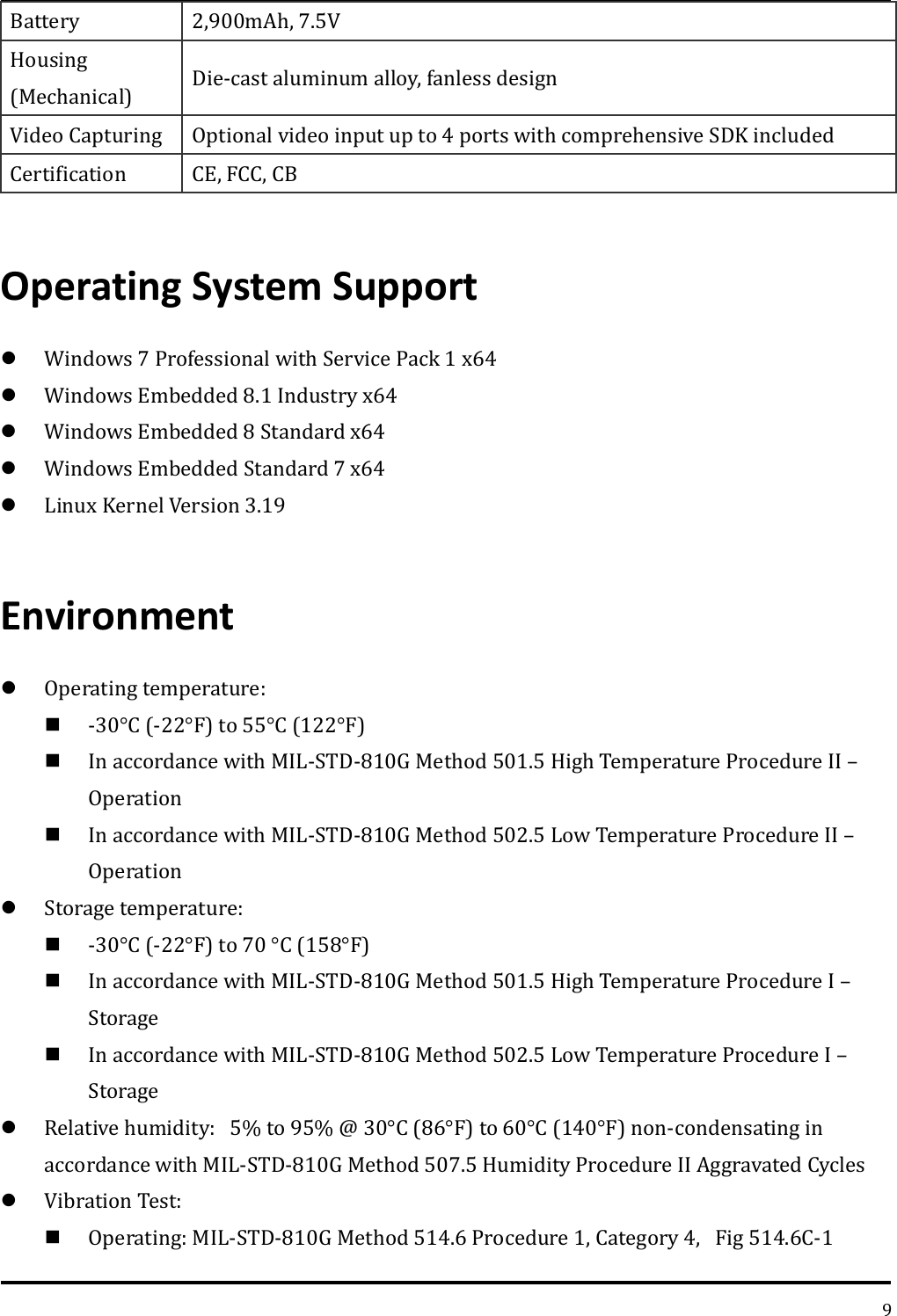   9 Battery 2,900mAh, 7.5V Housing (Mechanical) Die-cast aluminum alloy, fanless design Video Capturing Optional video input up to 4 ports with comprehensive SDK included   Certification   CE, FCC, CB    Operating System Support  Windows 7 Professional with Service Pack 1 x64  Windows Embedded 8.1 Industry x64  Windows Embedded 8 Standard x64  Windows Embedded Standard 7 x64  Linux Kernel Version 3.19  Environment  Operating temperature:  -30°C (-22°F) to 55°C (122°F)    In accordance with MIL-STD-810G Method 501.5 High Temperature Procedure II – Operation  In accordance with MIL-STD-810G Method 502.5 Low Temperature Procedure II – Operation  Storage temperature:  -30°C (-22°F) to 70 °C (158°F)  In accordance with MIL-STD-810G Method 501.5 High Temperature Procedure I – Storage  In accordance with MIL-STD-810G Method 502.5 Low Temperature Procedure I – Storage  Relative humidity:5% to 95% @ 30°C (86°F) to 60°C (140°F) non-condensating in accordance with MIL-STD-810G Method 507.5 Humidity Procedure II Aggravated Cycles  Vibration Test:    Operating: MIL-STD-810G Method 514.6 Procedure 1, Category 4,Fig 514.6C-1 