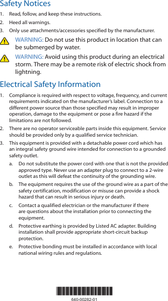 Safety Notices1.  Read, follow, and keep these instructions.2.  Heed all warnings.3.  Only use attachments/accessories specified by the manufacturer.WARNING: Do not use this product in location that can be submerged by water. WARNING: Avoid using this product during an electrical storm. There may be a remote risk of electric shock from lightning. Electrical Safety Information1.  Compliance is required with respect to voltage, frequency, and current requirements indicated on the manufacturer’s label. Connection to a different power source than those specified may result in improper operation, damage to the equipment or pose a fire hazard if the limitations are not followed.2.  There are no operator serviceable parts inside this equipment. Service should be provided only by a qualified service technician.3.  This equipment is provided with a detachable power cord which has an integral safety ground wire intended for connection to a grounded safety outlet.a.  Do not substitute the power cord with one that is not the provided approved type. Never use an adapter plug to connect to a 2-wire outlet as this will defeat the continuity of the grounding wire. b.  The equipment requires the use of the ground wire as a part of the safety certification, modification or misuse can provide a shock hazard that can result in serious injury or death.c.  Contact a qualified electrician or the manufacturer if there are questions about the installation prior to connecting the equipment.d.  Protective earthing is provided by Listed AC adapter. Building installation shall provide appropriate short-circuit backup protection.e.  Protective bonding must be installed in accordance with local national wiring rules and regulations.*640-00282-01*640-00282-01