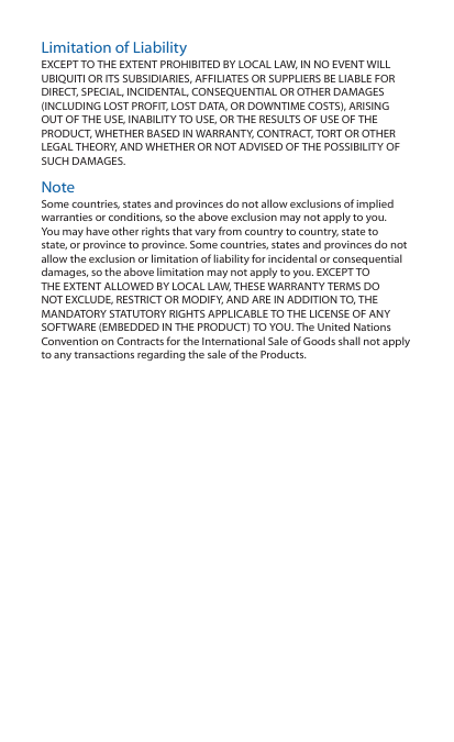 Limitation of LiabilityEXCEPT TO THE EXTENT PROHIBITED BY LOCAL LAW, IN NO EVENT WILL UBIQUITI OR ITS SUBSIDIARIES, AFFILIATES OR SUPPLIERS BE LIABLE FOR DIRECT, SPECIAL, INCIDENTAL, CONSEQUENTIAL OR OTHER DAMAGES (INCLUDING LOST PROFIT, LOST DATA, OR DOWNTIME COSTS), ARISING OUT OF THE USE, INABILITY TO USE, OR THE RESULTS OF USE OF THE PRODUCT, WHETHER BASED IN WARRANTY, CONTRACT, TORT OR OTHER LEGAL THEORY, AND WHETHER OR NOT ADVISED OF THE POSSIBILITY OF SUCH DAMAGES. NoteSome countries, states and provinces do not allow exclusions of implied warranties or conditions, so the above exclusion may not apply to you. You may have other rights that vary from country to country, state to state, or province to province. Some countries, states and provinces do not allow the exclusion or limitation of liability for incidental or consequential damages, so the above limitation may not apply to you. EXCEPT TO THE EXTENT ALLOWED BY LOCAL LAW, THESE WARRANTY TERMS DO NOT EXCLUDE, RESTRICT OR MODIFY, AND ARE IN ADDITION TO, THE MANDATORY STATUTORY RIGHTS APPLICABLE TO THE LICENSE OF ANY SOFTWARE (EMBEDDED IN THE PRODUCT) TO YOU. The United Nations Convention on Contracts for the International Sale of Goods shall not apply to any transactions regarding the sale of the Products.