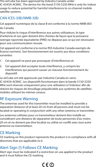 The airCube has been approved by Industry Canada under IC:6545A-ACBAC. The device for the band 5150-5250 MHz is only for indoor usage to reduce potential for harmful interference to co-channel mobile satellite systems.CAN ICES-3(B)/NMB-3(B)Cet appareil numérique de la classe B est conforme à la norme NMB-003 du Canada.Pour réduire le risque d’interférence aux autres utilisateurs, le type d’antenne et son gain doivent être choisies de façon que la puissance isotrope rayonnée équivalente (PIRE) ne dépasse pas ce qui est nécessaire pour une communication réussie. Cet appareil est conforme à la norme RSS Industrie Canada exempts de licence norme(s). Son fonctionnement est soumis aux deux conditions suivantes:1.  Cet appareil ne peut pas provoquer d’interférences et 2.  Cet appareil doit accepter toute interférence, y compris les interférences qui peuvent causer un mauvais fonctionnement du dispositif.Le airCube ont été approuvés par Industrie Canada en vertu IC:6545A-ACBAC. Les dispositifs fonctionnant dans la bande 5150-5250 MHz sont réservés uniquement pour une utilisation à l’intérieur afin de réduire les risques de brouillage préjudiciable aux systèmes de satellites mobiles utilisant les mêmes canaux.RF Exposure WarningThe antennas used for this transmitter must be installed to provide a separation distance of at least 20 cm from all persons and must not be located or operating in conjunction with any other antenna or transmitter.Les antennes utilisées pour ce transmetteur doivent être installé en considérant une distance de séparation de toute personnes d’au moins 20 cm et ne doivent pas être localisé ou utilisé en conflit avec tout autre antenne ou transmetteur.CE MarkingCE marking on this product represents the product is in compliance with all directives that are applicable to it.Alert Sign (!) Follows CE MarkingAlert sign must be indicated if a restriction on use applied to the product and it must follow the CE marking.