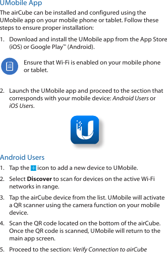 U Mobile  AppThe airCube can be installed and configured using the U Mobile app on your mobile phone or tablet. Follow these steps to ensure proper installation:1.  Download and install the U Mobile app from the AppStore (iOS) or Google Play™ (Android).Ensure that Wi-Fi is enabled on your mobile phone or tablet.2.  Launch the U Mobile app and proceed to the section that corresponds with your mobile device: Android Users or iOS Users.Android Users1.  Tap the   icon to add a new device to U Mobile.2.  Select Discover to scan for devices on the active Wi-Fi networks in range.3.  Tap the airCube device from the list. U Mobile will activate a QR scanner using the camera function on your mobile device.4.  Scan the QR code located on the bottom of the airCube. Once the QR code is scanned, U Mobile will return to the main app screen.5.  Proceed to the section: Verify Connection to airCube