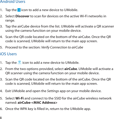 8Android Users1.  Tap the   icon to add a new device to U Mobile.2.  Select Discover to scan for devices on the active Wi-Fi networks in range.3.  Tap the airCube device from the list. U Mobile will activate a QR scanner using the camera function on your mobile device.4.  Scan the QR code located on the bottom of the airCube. Once the QR code is scanned, U Mobile will return to the main app screen.5.  Proceed to the section: Verify Connection to airCubeiOS Users1.  Tap the Installer icon to add a new device to U Mobile.2.  From the two options provided, select airCube. U Mobile will activate a QR scanner using the camera function on your mobile device.3.  Scan the QR code located on the bottom of the airCube. Once the QR code is scanned, U Mobile will return to the main app screen.4.  Exit U Mobile and open the Settings app on your mobile device.5.  Select Wi-Fi and connect to the SSID for the airCube wireless network named: airCube-&lt;MAC Address&gt;6.  Once the WPA key is filled in, return to the U Mobile app.