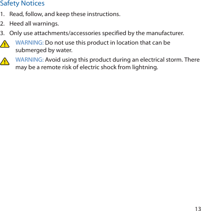 13Safety Notices1.  Read, follow, and keep these instructions.2.  Heed all warnings.3.  Only use attachments/accessories specified by the manufacturer.WARNING: Do not use this product in location that can be submerged by water. WARNING: Avoid using this product during an electrical storm. There may be a remote risk of electric shock from lightning. 