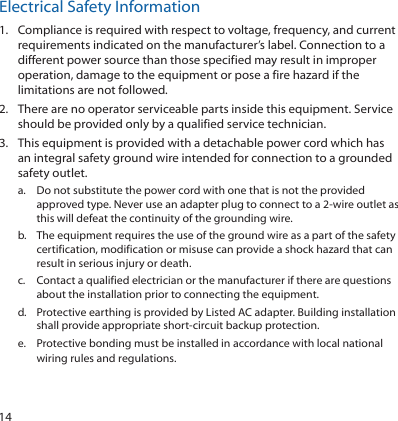 14Electrical Safety Information1.  Compliance is required with respect to voltage, frequency, and current requirements indicated on the manufacturer’s label. Connection to a different power source than those specified may result in improper operation, damage to the equipment or pose a fire hazard if the limitations are not followed.2.  There are no operator serviceable parts inside this equipment. Service should be provided only by a qualified service technician.3.  This equipment is provided with a detachable power cord which has an integral safety ground wire intended for connection to a grounded safety outlet.a.  Do not substitute the power cord with one that is not the provided approved type. Never use an adapter plug to connect to a 2-wire outlet as this will defeat the continuity of the grounding wire. b.  The equipment requires the use of the ground wire as a part of the safety certification, modification or misuse can provide a shock hazard that can result in serious injury or death.c.  Contact a qualified electrician or the manufacturer if there are questions about the installation prior to connecting the equipment.d.  Protective earthing is provided by Listed AC adapter. Building installation shall provide appropriate short-circuit backup protection.e.  Protective bonding must be installed in accordance with local national wiring rules and regulations.