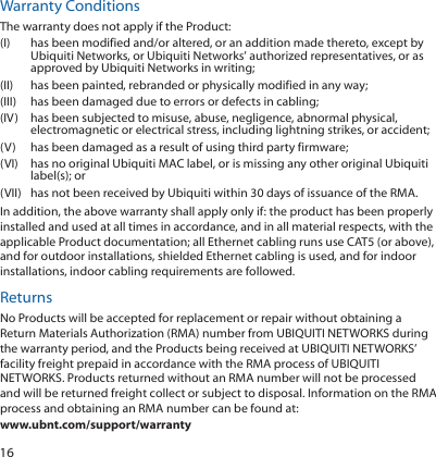 16Warranty ConditionsThe warranty does not apply if the Product:(I)  has been modified and/or altered, or an addition made thereto, except by Ubiquiti Networks, or Ubiquiti Networks’ authorized representatives, or as approved by Ubiquiti Networks in writing;(II)  has been painted, rebranded or physically modified in any way;(III)  has been damaged due to errors or defects in cabling;(IV)  has been subjected to misuse, abuse, negligence, abnormal physical, electromagnetic or electrical stress, including lightning strikes, or accident;(V)  has been damaged as a result of using third party firmware;(VI)  has no original Ubiquiti MAC label, or is missing any other original Ubiquiti label(s); or(VII)  has not been received by Ubiquiti within 30 days of issuance of the RMA.In addition, the above warranty shall apply only if: the product has been properly installed and used at all times in accordance, and in all material respects, with the applicable Product documentation; all Ethernet cabling runs use CAT5 (or above), and for outdoor installations, shielded Ethernet cabling is used, and for indoor installations, indoor cabling requirements are followed.ReturnsNo Products will be accepted for replacement or repair without obtaining a Return Materials Authorization (RMA) number from UBIQUITI NETWORKS during the warranty period, and the Products being received at UBIQUITI NETWORKS’ facility freight prepaid in accordance with the RMA process of UBIQUITI NETWORKS. Products returned without an RMA number will not be processed and will be returned freight collect or subject to disposal. Information on the RMA process and obtaining an RMA number can be found at: www.ubnt.com/support/warranty