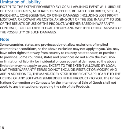 18Limitation of LiabilityEXCEPT TO THE EXTENT PROHIBITED BY LOCAL LAW, IN NO EVENT WILL UBIQUITI OR ITS SUBSIDIARIES, AFFILIATES OR SUPPLIERS BE LIABLE FOR DIRECT, SPECIAL, INCIDENTAL, CONSEQUENTIAL OR OTHER DAMAGES (INCLUDING LOST PROFIT, LOST DATA, OR DOWNTIME COSTS), ARISING OUT OF THE USE, INABILITY TO USE, OR THE RESULTS OF USE OF THE PRODUCT, WHETHER BASED IN WARRANTY, CONTRACT, TORT OR OTHER LEGAL THEORY, AND WHETHER OR NOT ADVISED OF THE POSSIBILITY OF SUCH DAMAGES. NoteSome countries, states and provinces do not allow exclusions of implied warranties or conditions, so the above exclusion may not apply to you. You may have other rights that vary from country to country, state to state, or province to province. Some countries, states and provinces do not allow the exclusion or limitation of liability for incidental or consequential damages, so the above limitation may not apply to you. EXCEPT TO THE EXTENT ALLOWED BY LOCAL LAW, THESE WARRANTY TERMS DO NOT EXCLUDE, RESTRICT OR MODIFY, AND ARE IN ADDITION TO, THE MANDATORY STATUTORY RIGHTS APPLICABLE TO THE LICENSE OF ANY SOFTWARE (EMBEDDED IN THE PRODUCT) TO YOU. The United Nations Convention on Contracts for the International Sale of Goods shall not apply to any transactions regarding the sale of the Products.