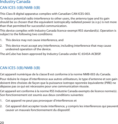 20Industry CanadaCAN ICES-3(B)/NMB-3(B)This Class B digital apparatus complies with Canadian CAN ICES-003.To reduce potential radio interference to other users, the antenna type and its gain should be so chosen that the equivalent isotropically radiated power (e.i.r.p.) is not more than that permitted for successful communication.This device complies with Industry Canada licence-exempt RSS standard(s). Operation is subject to the following two conditions: 1.  This device may not cause interference, and 2.  This device must accept any interference, including interference that may cause undesired operation of the device.The airCube has been approved by Industry Canada under IC:6545A-ACBISP. The device for the band 5150-5250 MHz is only for indoor usage to reduce potential for harmful interference to co-channel mobile satellite systems.CAN ICES-3(B)/NMB-3(B)Cet appareil numérique de la classe B est conforme à la norme NMB-003 du Canada.Pour réduire le risque d’interférence aux autres utilisateurs, le type d’antenne et son gain doivent être choisies de façon que la puissance isotrope rayonnée équivalente (PIRE) ne dépasse pas ce qui est nécessaire pour une communication réussie. Cet appareil est conforme à la norme RSS Industrie Canada exempts de licence norme(s). Son fonctionnement est soumis aux deux conditions suivantes:1.  Cet appareil ne peut pas provoquer d’interférences et 2.  Cet appareil doit accepter toute interférence, y compris les interférences qui peuvent causer un mauvais fonctionnement du dispositif.