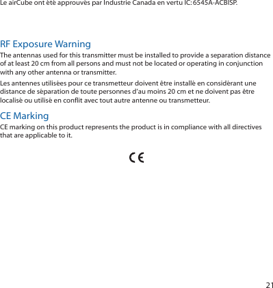 21Le airCube ont été approuvés par Industrie Canada en vertu IC:6545A-ACBISP. Les dispositifs fonctionnant dans la bande 5150-5250 MHz sont réservés uniquement pour une utilisation à l’intérieur afin de réduire les risques de brouillage préjudiciable aux systèmes de satellites mobiles utilisant les mêmes canaux.RF Exposure WarningThe antennas used for this transmitter must be installed to provide a separation distance of at least 20 cm from all persons and must not be located or operating in conjunction with any other antenna or transmitter.Les antennes utilisées pour ce transmetteur doivent être installé en considérant une distance de séparation de toute personnes d’au moins 20 cm et ne doivent pas être localisé ou utilisé en conflit avec tout autre antenne ou transmetteur.CE MarkingCE marking on this product represents the product is in compliance with all directives that are applicable to it.