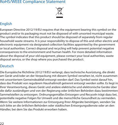 22RoHS/WEEE Compliance StatementEnglishEuropean Directive 2012/19/EU requires that the equipment bearing this symbol on the product and/or its packaging must not be disposed of with unsorted municipal waste. The symbol indicates that this product should be disposed of separately from regular household waste streams. It is your responsibility to dispose of this and other electric and electronic equipment via designated collection facilities appointed by the government or local authorities. Correct disposal and recycling will help prevent potential negative consequences to the environment and human health. For more detailed information about the disposal of your old equipment, please contact your local authorities, waste disposal service, or the shop where you purchased the product.DeutschDie Europäische Richtlinie 2012/19/EU verlangt, dass technische Ausrüstung, die direkt am Gerät und/oder an der Verpackung mit diesem Symbol versehen ist, nicht zusammen mit unsortiertem Gemeindeabfall entsorgt werden darf. Das Symbol weist darauf hin, dass das Produkt von regulärem Haushaltmüll getrennt entsorgt werden sollte. Es liegt in Ihrer Verantwortung, dieses Gerät und andere elektrische und elektronische Geräte über die dafür zuständigen und von der Regierung oder örtlichen Behörden dazu bestimmten Sammelstellen zu entsorgen. Ordnungsgemäßes Entsorgen und Recyceln trägt dazu bei, potentielle negative Folgen für Umwelt und die menschliche Gesundheit zu vermeiden. Wenn Sie weitere Informationen zur Entsorgung Ihrer Altgeräte benötigen, wenden Sie sich bitte an die örtlichen Behörden oder städtischen Entsorgungsdienste oder an den Händler, bei dem Sie das Produkt erworben haben.