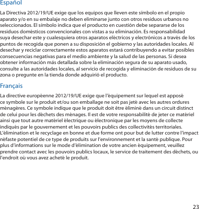 23EspañolLa Directiva 2012/19/UE exige que los equipos que lleven este símbolo en el propio aparato y/o en su embalaje no deben eliminarse junto con otros residuos urbanos no seleccionados. El símbolo indica que el producto en cuestión debe separarse de los residuos domésticos convencionales con vistas a su eliminación. Es responsabilidad suya desechar este y cualesquiera otros aparatos eléctricos y electrónicos a través de los puntos de recogida que ponen a su disposición el gobierno y las autoridades locales. Al desechar y reciclar correctamente estos aparatos estará contribuyendo a evitar posibles consecuencias negativas para el medio ambiente y la salud de las personas. Si desea obtener información más detallada sobre la eliminación segura de su aparato usado, consulte a las autoridades locales, al servicio de recogida y eliminación de residuos de su zona o pregunte en la tienda donde adquirió el producto.FrançaisLa directive européenne 2012/19/UE exige que l’équipement sur lequel est apposé ce symbole sur le produit et/ou son emballage ne soit pas jeté avec les autres ordures ménagères. Ce symbole indique que le produit doit être éliminé dans un circuit distinct de celui pour les déchets des ménages. Il est de votre responsabilité de jeter ce matériel ainsi que tout autre matériel électrique ou électronique par les moyens de collecte indiqués par le gouvernement et les pouvoirs publics des collectivités territoriales. L’élimination et le recyclage en bonne et due forme ont pour but de lutter contre l’impact néfaste potentiel de ce type de produits sur l’environnement et la santé publique. Pour plus d’informations sur le mode d’élimination de votre ancien équipement, veuillez prendre contact avec les pouvoirs publics locaux, le service de traitement des déchets, ou l’endroit où vous avez acheté le produit.