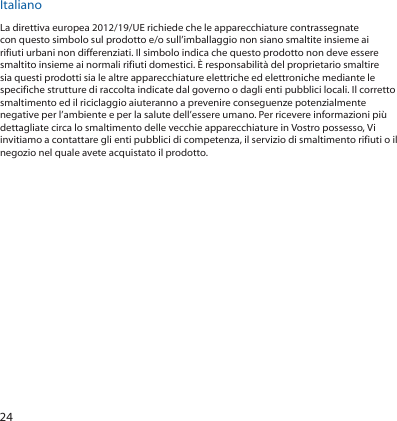 24ItalianoLa direttiva europea 2012/19/UE richiede che le apparecchiature contrassegnate con questo simbolo sul prodotto e/o sull’imballaggio non siano smaltite insieme ai rifiuti urbani non differenziati. Il simbolo indica che questo prodotto non deve essere smaltito insieme ai normali rifiuti domestici. È responsabilità del proprietario smaltire sia questi prodotti sia le altre apparecchiature elettriche ed elettroniche mediante le specifiche strutture di raccolta indicate dal governo o dagli enti pubblici locali. Il corretto smaltimento ed il riciclaggio aiuteranno a prevenire conseguenze potenzialmente negative per l’ambiente e per la salute dell’essere umano. Per ricevere informazioni più dettagliate circa lo smaltimento delle vecchie apparecchiature in Vostro possesso, Vi invitiamo a contattare gli enti pubblici di competenza, il servizio di smaltimento rifiuti o il negozio nel quale avete acquistato il prodotto.