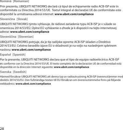 28Română [Romanian]Prin prezenta, UBIQUITI NETWORKS declară că tipul de echipamente radio ACB-ISP este în conformitate cu Directiva 2014/53/UE.  Textul integral al declarației UE de conformitate este disponibil la următoarea adresă internet: www.ubnt.com/complianceSlovenčina [Slovak]UBIQUITI NETWORKS týmto vyhlasuje, že rádiové zariadenie typu ACB-ISP je v súlade so smernicou 2014/53/EÚ. Úplné EÚ vyhlásenie o zhode je k dispozícii na tejto internetovej adrese: www.ubnt.com/complianceSlovenščina [Slovenian]UBIQUITI NETWORKS potrjuje, da je tip radijske opreme ACB-ISP skladen z Direktivo 2014/53/EU. Celotno besedilo izjave EU o skladnosti je na voljo na naslednjem spletnem naslovu: www.ubnt.com/complianceEspañol [Spanish]Por la presente, UBIQUITI NETWORKS declara que el tipo de equipo radioeléctrico ACB-ISP es conforme con la Directiva 2014/53/UE. El texto completo de la declaración UE de conformidad está disponible en la dirección Internet siguiente: www.ubnt.com/complianceSvenska [Swedish]Härmed försäkrar UBIQUITI NETWORKS att denna typ av radioutrustning ACB-ISP överensstämmer med direktiv 2014/53/EU. Den fullständiga texten till EU-försäkran om överensstämmelse finns på följande webbadress: www.ubnt.com/compliance