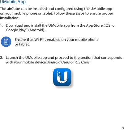 7UMobile AppThe airCube can be installed and configured using the U Mobile app on your mobile phone or tablet. Follow these steps to ensure proper installation:1.  Download and install the U Mobile app from the AppStore (iOS) or Google Play™ (Android).Ensure that Wi-Fi is enabled on your mobile phone or tablet.2.  Launch the U Mobile app and proceed to the section that corresponds with your mobile device: Android Users or iOS Users.