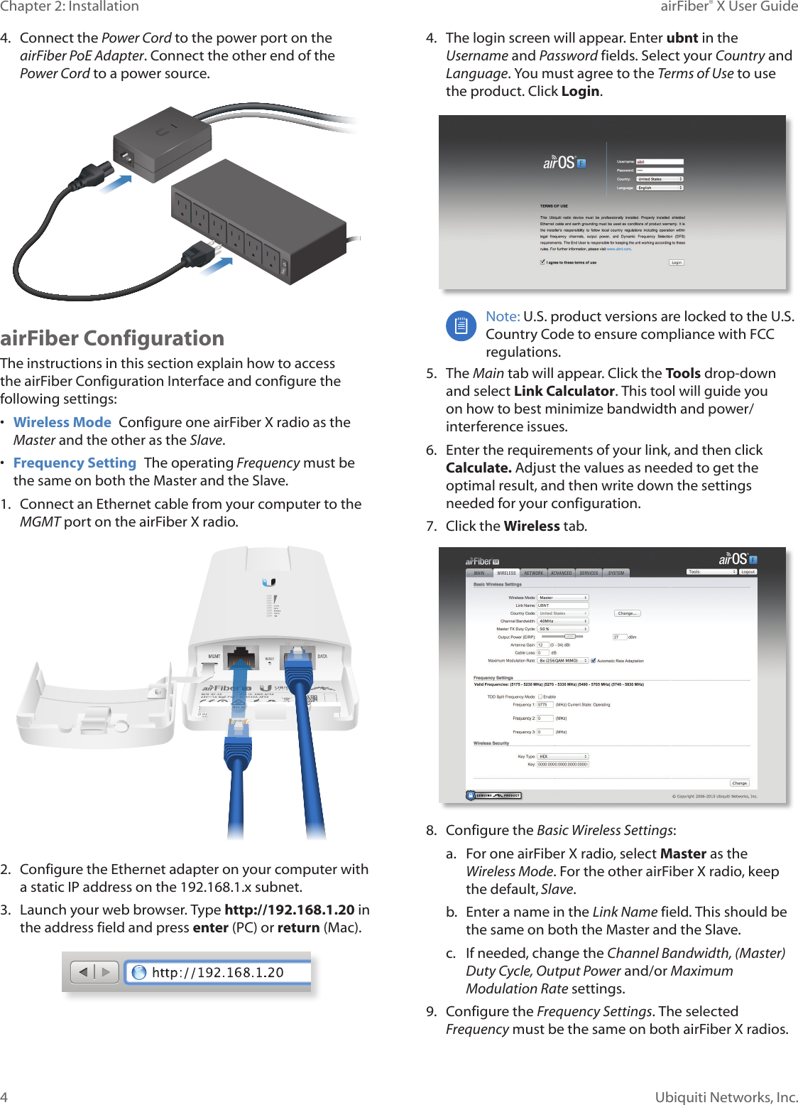 4Chapter 2: Installation airFiber® X User GuideUbiquiti Networks, Inc.4. Connect the Power Cord to the power port on the airFiber PoE Adapter. Connect the other end of the Power Cord to a powersource.airFiber ConfigurationThe instructions in this section explain how to access the airFiber Configuration Interface and configure the following settings: • Wireless Mode Configure one airFiberX radio as the Master and the other as the Slave.• Frequency Setting The operating Frequency must be the same on both the Master and the Slave.1. Connect an Ethernet cable from your computer to the MGMT port on the airFiberX radio.2. Configure the Ethernet adapter on your computer with a static IP address on the 192.168.1.x subnet.3. Launch your web browser. Type http://192.168.1.20 in the address field and press enter (PC) or return (Mac). 4. The login screen will appear. Enter ubnt in the Username and Password fields. Select your Country and Language. You must agree to the Terms of Use to use the product. Click Login.Note: U.S. product versions are locked to the U.S. Country Code to ensure compliance with FCC regulations. 5. The Main tab will appear. Click the Tools drop-down and select Link Calculator. This tool will guide you on how to best minimize bandwidth and power/interference issues.6. Enter the requirements of your link, and then click Calculate. Adjust the values as needed to get the optimal result, and then write down the settings needed for your configuration.7. Click the Wireless tab.8. Configure the Basic Wireless Settings:a. For one airFiberX radio, select Master as the Wireless Mode. For the other airFiberX radio, keep the default,Slave.b. Enter a name in the Link Name field. This should be the same on both the Master and the Slave.c. If needed, change the Channel Bandwidth, (Master) Duty Cycle, Output Power and/or Maximum Modulation Rate settings.9. Configure the Frequency Settings. The selected Frequency must be the same on both airFiberX radios.