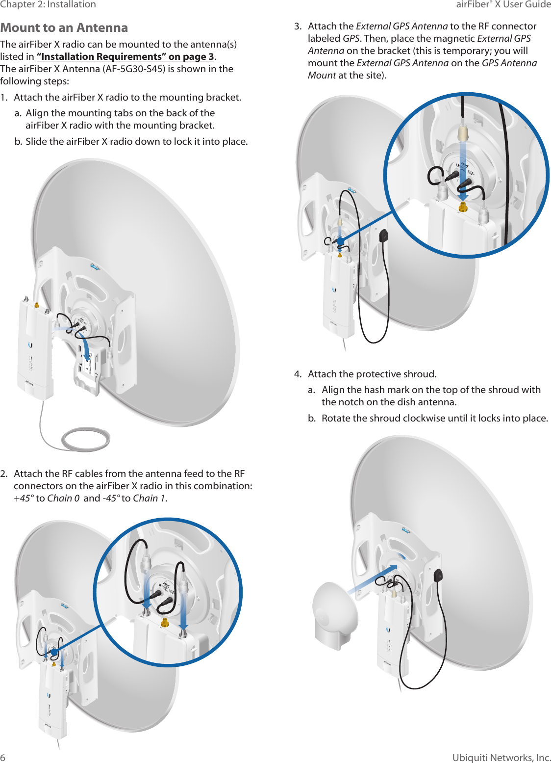 6Chapter 2: Installation airFiber&reg; X User GuideUbiquiti Networks, Inc.Mount to an AntennaThe airFiberX radio can be mounted to the antenna(s) listed in &ldquo;Installation Requirements&rdquo; on page 3. The airFiber X Antenna (AF-5G30-S45) is shown in the following steps:1. Attach the airFiberX radio to the mounting bracket.a. Align the mounting tabs on the back of theairFiberX radio with the mounting bracket.b. Slide the airFiberX radio down to lock it into place.2. Attach the RF cables from the antenna feed to the RFconnectors on the airFiberX radio in this combination:+45&deg;to Chain 0  and -45&deg; to Chain 1.3. Attach the External GPS Antenna to the RF connectorlabeled GPS. Then, place the magnetic External GPS Antenna on the bracket (this is temporary; you willmount the External GPS Antenna on the GPS Antenna Mount at the site).4. Attach the protective shroud.a. Align the hash mark on the top of the shroud withthe notch on the dish antenna.b.  Rotate the shroud clockwise until it locks into place.