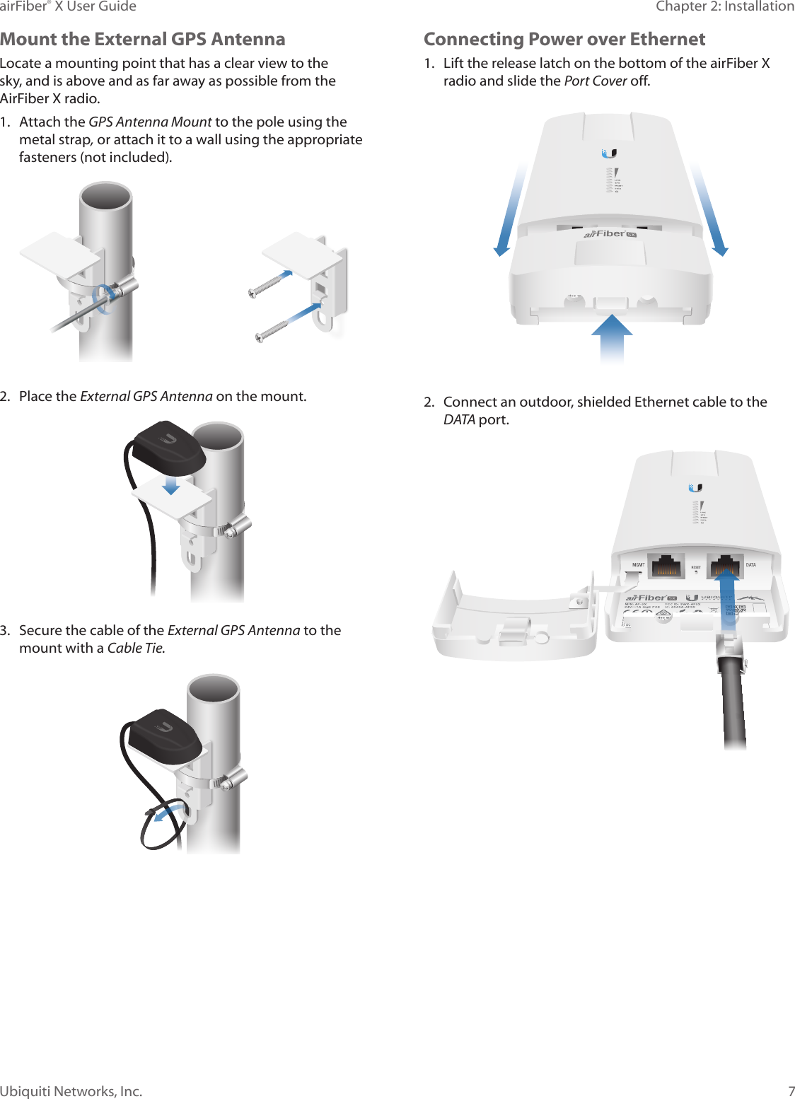 7Chapter 2: InstallationairFiber&reg; X User GuideUbiquiti Networks, Inc.Mount the External GPS AntennaLocate a mounting point that has a clear view to the sky, and is above and as far away as possible from the AirFiberX radio.1.  Attach the GPS Antenna Mount to the pole using the metal strap, or attach it to a wall using the appropriate fasteners (notincluded).2.  Place the External GPS Antenna on the mount.3.  Secure the cable of the External GPS Antenna to the mount with a Cable Tie.Connecting Power over Ethernet1.  Lift the release latch on the bottom of the airFiberX radio and slide the Port Cover off. 2.  Connect an outdoor, shielded Ethernet cable to the DATA port.