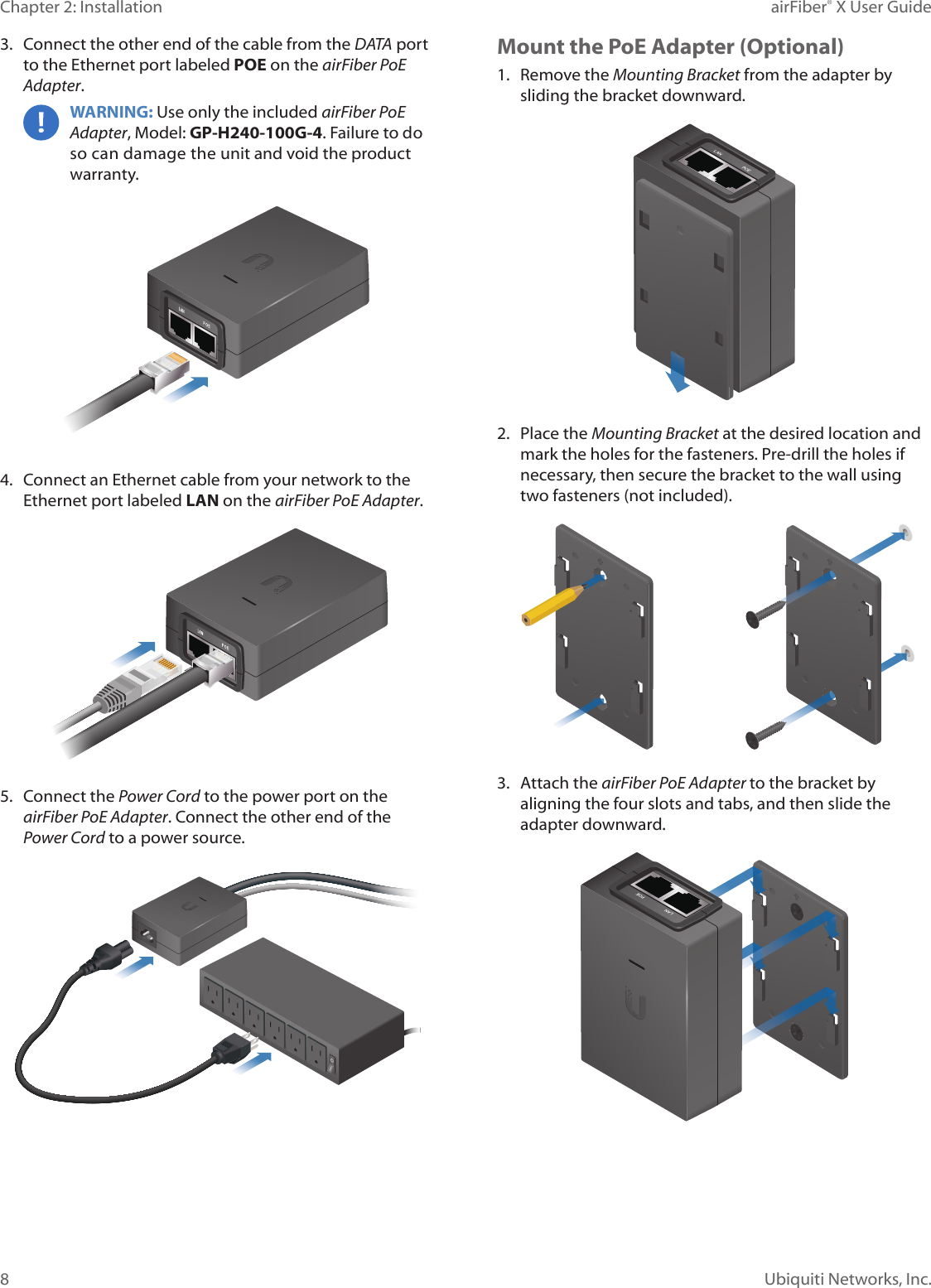 8Chapter 2: Installation airFiber&reg; X User GuideUbiquiti Networks, Inc.3.  Connect the other end of the cable from the DATA port to the Ethernet port labeled POE on the airFiber PoE Adapter.WARNING: Use only the included airFiber PoE Adapter, Model: GP-H240-100G-4. Failure to do so can damage the unit and void the product warranty.4.  Connect an Ethernet cable from your network to the Ethernet port labeled LAN on the airFiber PoE Adapter.5.  Connect the Power Cord to the power port on the airFiber PoE Adapter. Connect the other end of the Power Cord to a power source.Mount the PoE Adapter (Optional)1.  Remove the Mounting Bracket from the adapter by sliding the bracket downward.2.  Place the Mounting Bracket at the desired location and mark the holes for the fasteners. Pre-drill the holes if necessary, then secure the bracket to the wall using two fasteners (not included). 3.  Attach the airFiber PoE Adapter to the bracket by aligning the four slots and tabs, and then slide the adapter downward.