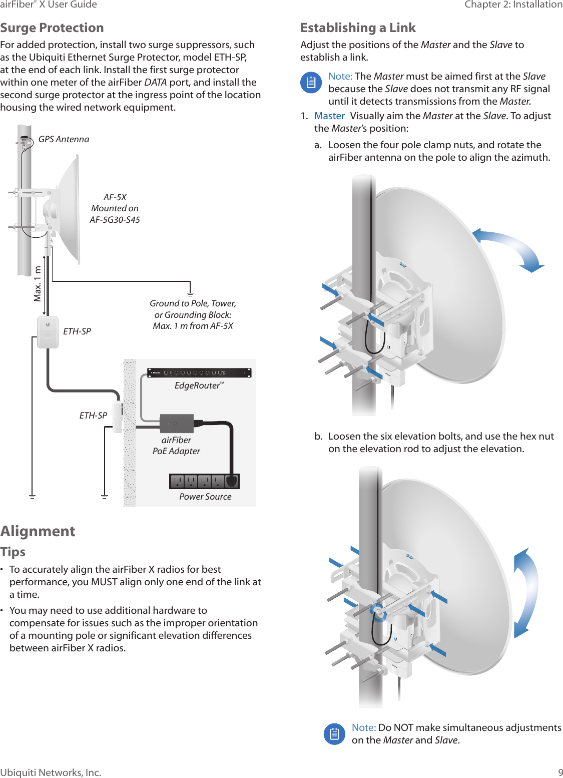 9Chapter 2: InstallationairFiber&reg; X User GuideUbiquiti Networks, Inc.Surge ProtectionFor added protection, install two surge suppressors, such as the Ubiquiti Ethernet Surge Protector, model ETH-SP, at the end of each link. Install the first surge protector within one meter of the airFiber DATA port, and install the second surge protector at the ingress point of the location housing the wired network equipment.Ground to Pole, Tower,or Grounding Block:Max. 1 m from AF-5XMax. 1 mairFiberPoE AdapterEdgeRouter&trade;Power SourceETH-SPGPS AntennaETH-SPAF-5XMounted onAF-5G30-S45AlignmentTips&bull;  To accurately align the airFiberX radios for best performance, you MUST align only one end of the link at a time.&bull;  You may need to use additional hardware to compensate for issues such as the improper orientation of a mounting pole or significant elevation differences between airFiberX radios.Establishing a LinkAdjust the positions of the Master and the Slave to establish a link. Note: The Master must be aimed first at the Slave because the Slave does not transmit any RF signal until it detects transmissions from the Master. 1.  Master  Visually aim the Master at the Slave. To adjust the Master&rsquo;s position:a.  Loosen the four pole clamp nuts, and rotate the airFiber antenna on the pole to align the azimuth.b.  Loosen the six elevation bolts, and use the hex nut on the elevation rod to adjust the elevation.Note: Do NOT make simultaneous adjustments on the Master and Slave. 