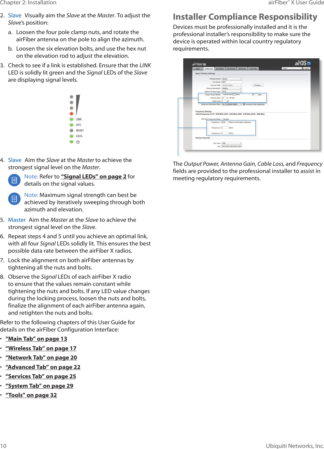 10Chapter 2: Installation airFiber&reg; X User GuideUbiquiti Networks, Inc.2.  Slave  Visually aim the Slave at the Master. To adjust the Slave&rsquo;s position:a.  Loosen the four pole clamp nuts, and rotate the airFiber antenna on the pole to align the azimuth.b.  Loosen the six elevation bolts, and use the hex nut on the elevation rod to adjust the elevation.3.  Check to see if a link is established. Ensure that the LINK LED is solidly lit green and the Signal LEDs of the Slave are displaying signal levels.4.  Slave  Aim the Slave at the Master to achieve the strongest signal level on the Master.Note: Refer to &ldquo;Signal LEDs&rdquo; on page 2 for details on the signal values. Note: Maximum signal strength can best be achieved by iteratively sweeping through both azimuth and elevation.5.  Master  Aim the Master at the Slave to achieve the strongest signal level on the Slave.6.  Repeat steps 4 and 5 until you achieve an optimal link, with all four Signal LEDs solidly lit. This ensures the best possible data rate between the airFiberX radios.7.  Lock the alignment on both airFiber antennas by tightening all the nuts and bolts.8.  Observe the Signal LEDs of each airFiberX radio to ensure that the values remain constant while tightening the nuts and bolts. If any LED value changes during the locking process, loosen the nuts and bolts, finalize the alignment of each airFiber antenna again, and retighten the nuts and bolts.Refer to the following chapters of this User Guide for details on the airFiber Configuration Interface:&bull;  &ldquo;Main Tab&rdquo; on page 13&bull;  &ldquo;Wireless Tab&rdquo; on page 17&bull;  &ldquo;Network Tab&rdquo; on page 20&bull;  &ldquo;Advanced Tab&rdquo; on page 22&bull;  &ldquo;Services Tab&rdquo; on page 25&bull;  &ldquo;System Tab&rdquo; on page 29&bull;  &ldquo;Tools&rdquo; on page 32Installer Compliance ResponsibilityDevices must be professionally installed and it is the professional installer&rsquo;s responsibility to make sure the device is operated within local country regulatory requirements.The Output Power, Antenna Gain, Cable Loss, and Frequency fields are provided to the professional installer to assist in meeting regulatory requirements.
