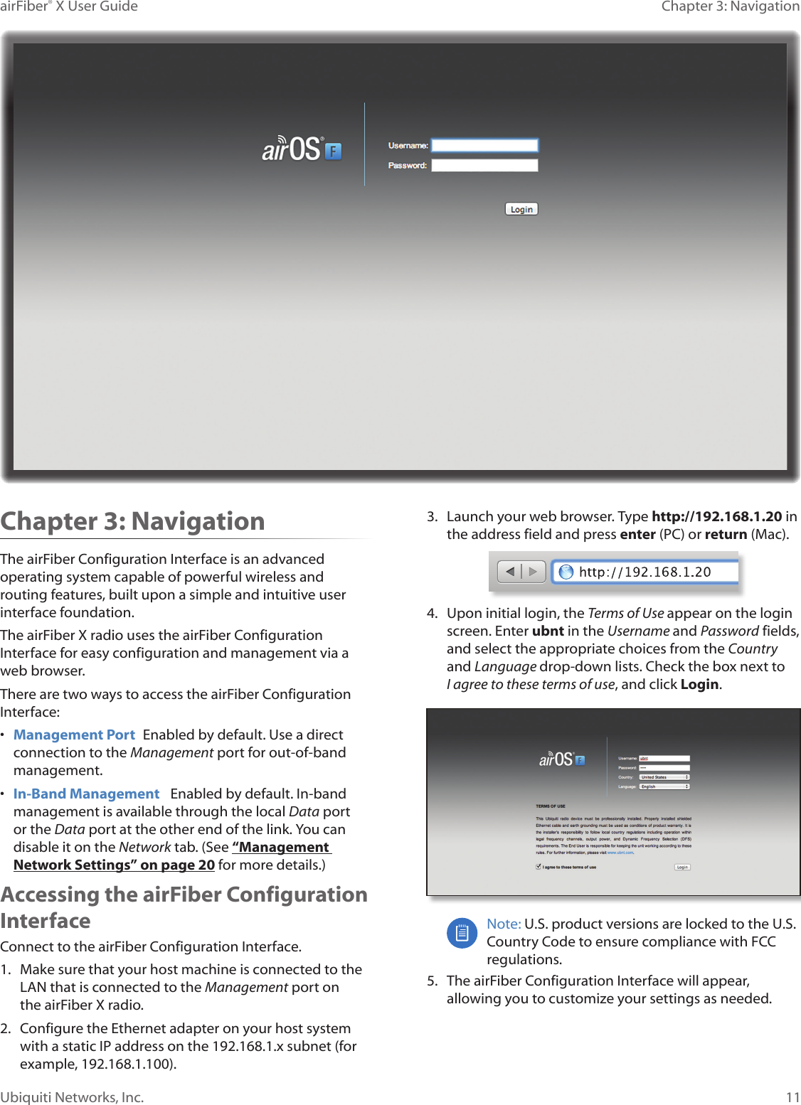 11Chapter 3: NavigationairFiber&reg; X User GuideUbiquiti Networks, Inc.Chapter 3: NavigationThe airFiber Configuration Interface is an advanced operating system capable of powerful wireless and routing features, built upon a simple and intuitive user interface foundation. The airFiberX radio uses the airFiber Configuration Interface for easy configuration and management via a web browser. There are two ways to access the airFiber Configuration Interface:&bull;  Management Port  Enabled by default. Use a direct connection to the Management port for out-of-band management.&bull;  In-Band Management   Enabled by default. In-band management is available through the local Data port or the Data port at the other end of the link. You can disable it on the Network tab. (See &ldquo;Management Network Settings&rdquo; on page 20 for more details.)Accessing the airFiber Configuration InterfaceConnect to the airFiber Configuration Interface. 1.  Make sure that your host machine is connected to the LAN that is connected to the Management port on theairFiberX radio. 2.  Configure the Ethernet adapter on your host system with a static IP address on the 192.168.1.x subnet (for example, 192.168.1.100).3.  Launch your web browser. Type http://192.168.1.20 in the address field and press enter (PC) or return (Mac). 4.  Upon initial login, the Terms of Use appear on the login screen. Enter ubnt in the Username and Password fields, and select the appropriate choices from the Country and Language drop-down lists. Check the box next to Iagree to these terms of use, and click Login.Note: U.S. product versions are locked to the U.S. Country Code to ensure compliance with FCC regulations. 5.  The airFiber Configuration Interface will appear, allowing you to customize your settings as needed.