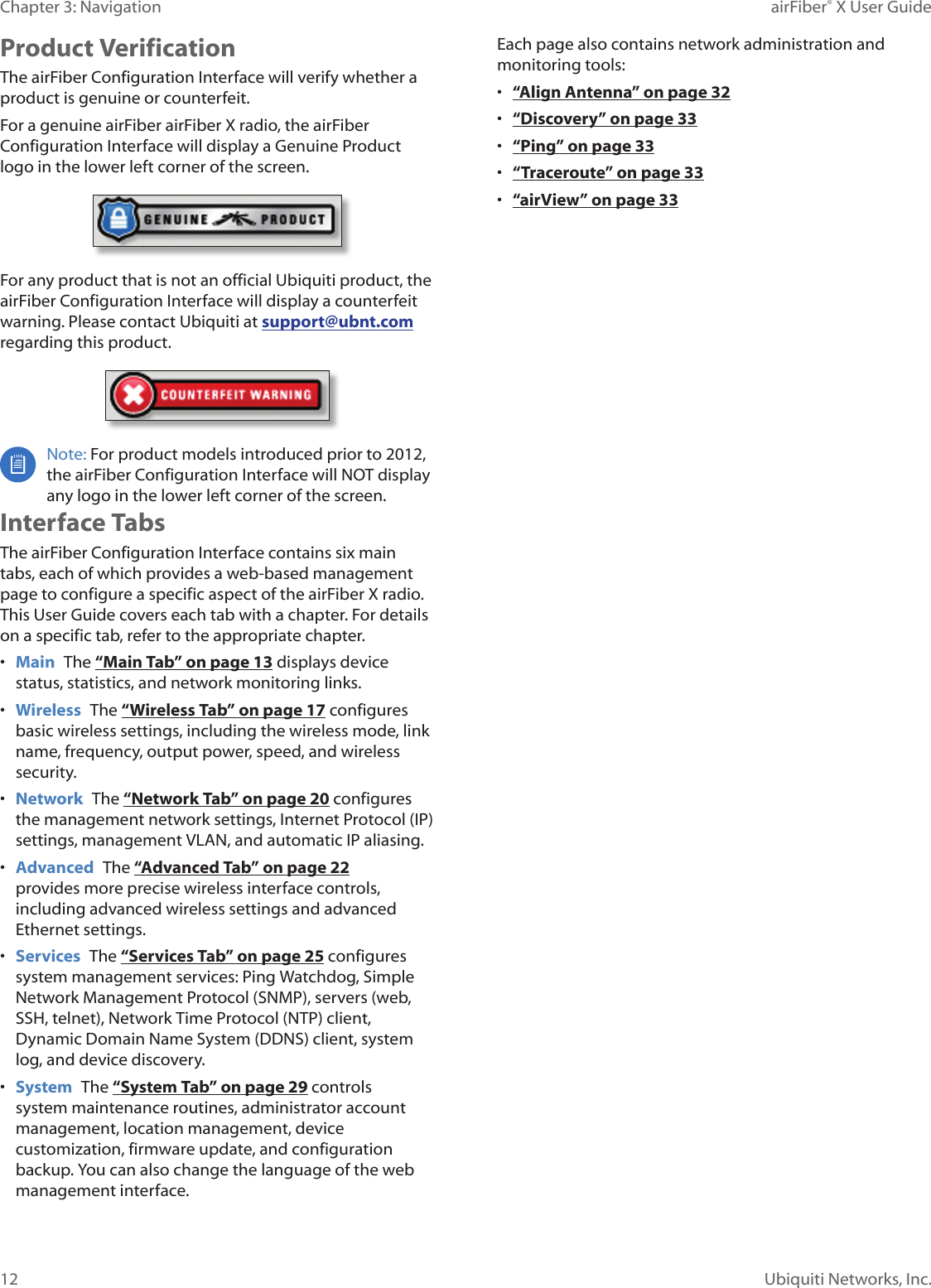 12Chapter 3: Navigation airFiber&reg; X User GuideUbiquiti Networks, Inc.Product VerificationThe airFiber Configuration Interface will verify whether a product is genuine or counterfeit.For a genuine airFiber airFiberX radio, the airFiber Configuration Interface will display a Genuine Product logo in the lower left corner of the screen.For any product that is not an official Ubiquiti product, the airFiber Configuration Interface will display a counterfeit warning. Please contact Ubiquiti at support@ubnt.com regarding this product.Note: For product models introduced prior to 2012, the airFiber Configuration Interface will NOT display any logo in the lower left corner of the screen.Interface TabsThe airFiber Configuration Interface contains six main tabs, each of which provides a web-based management page to configure a specific aspect of the airFiberX radio. This User Guide covers each tab with a chapter. For details on a specific tab, refer to the appropriate chapter.&bull;  Main  The &ldquo;Main Tab&rdquo; on page 13 displays device status, statistics, and network monitoring links. &bull;  Wireless  The &ldquo;Wireless Tab&rdquo; on page 17 configures basic wireless settings, including the wireless mode, link name, frequency, output power, speed, and wireless security.&bull;  Network  The &ldquo;Network Tab&rdquo; on page 20 configures the management network settings, Internet Protocol (IP) settings, management VLAN, and automatic IP aliasing.&bull;  Advanced  The &ldquo;Advanced Tab&rdquo; on page 22 provides more precise wireless interface controls, including advanced wireless settings and advanced Ethernet settings.&bull;  Services  The &ldquo;Services Tab&rdquo; on page 25 configures system management services: Ping Watchdog, Simple Network Management Protocol (SNMP), servers (web, SSH, telnet), Network Time Protocol (NTP) client, Dynamic Domain Name System (DDNS) client, system log, and device discovery.&bull;  System  The &ldquo;System Tab&rdquo; on page 29 controls system maintenance routines, administrator account management, location management, device customization, firmware update, and configuration backup. You can also change the language of the web management interface.Each page also contains network administration and monitoring tools:&bull;  &ldquo;Align Antenna&rdquo; on page 32&bull;  &ldquo;Discovery&rdquo; on page 33&bull;  &ldquo;Ping&rdquo; on page 33&bull;  &ldquo;Traceroute&rdquo; on page 33&bull;  &ldquo;airView&rdquo; on page 33