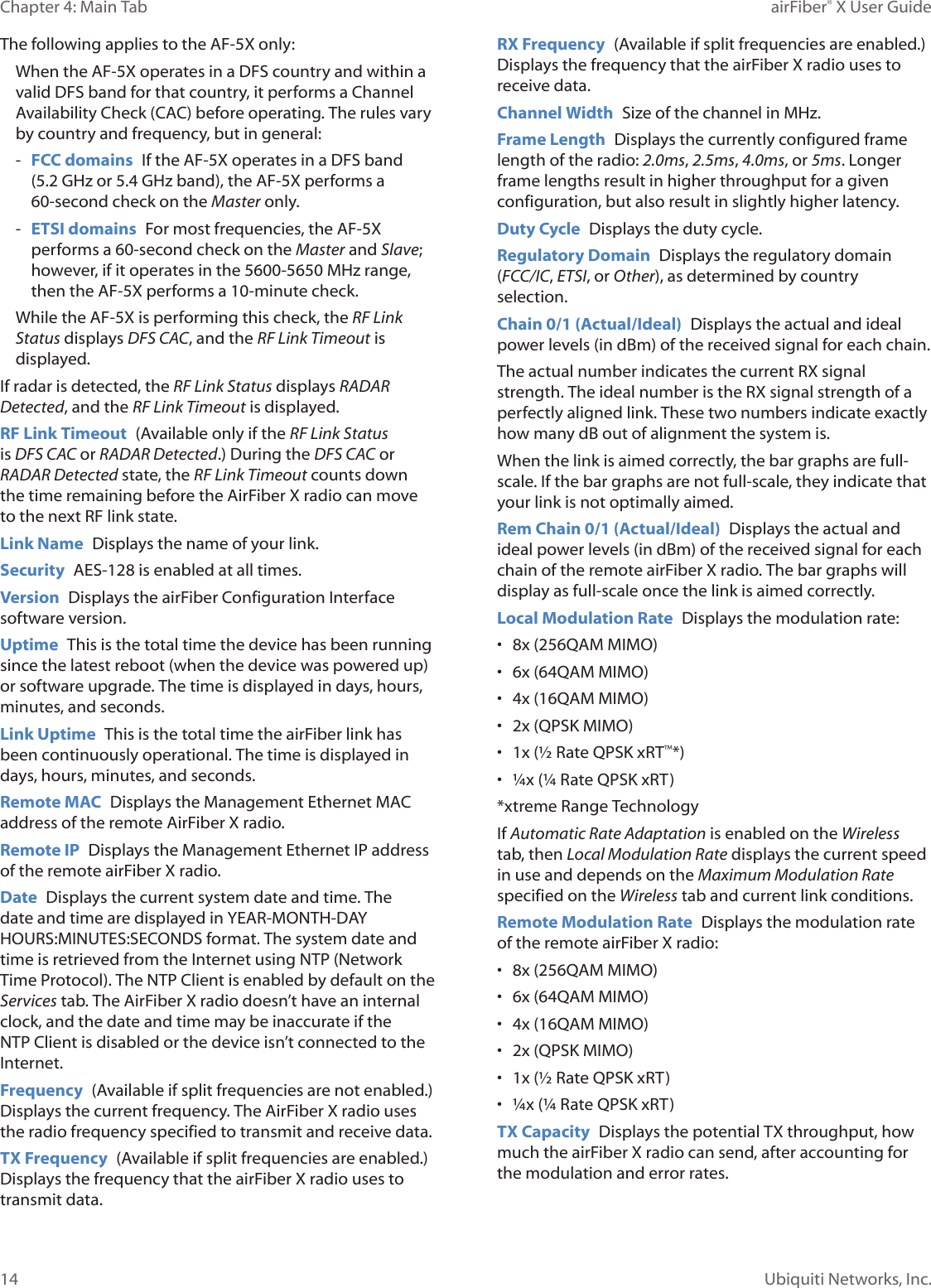 14Chapter 4: Main Tab airFiber® X User GuideUbiquiti Networks, Inc.The following applies to the AF-5X only:When the AF-5X operates in a DFS country and within a valid DFS band for that country, it performs a Channel Availability Check (CAC) before operating. The rules vary by country and frequency, but in general: - FCC domains If the AF-5X operates in a DFS band (5.2GHz or 5.4GHz band), the AF‑5X performs a 60-second check on the Masteronly. - ETSI domains For most frequencies, the AF-5X performs a 60-second check on the Master and Slave; however, if it operates in the 5600‑5650 MHz range, then the AF-5X performs a 10-minute check.While the AF-5X is performing this check, the RF Link Status displays DFS CAC, and the RF Link Timeout is displayed.If radar is detected, the RF Link Status displays RADAR Detected, and the RF Link Timeout is displayed.RF Link Timeout (Available only if the RF Link Status is DFS CAC or RADAR Detected.) During the DFS CAC or RADARDetected state, the RF Link Timeout counts down the time remaining before the AirFiberX radio can move to the next RF link state.Link Name Displays the name of your link.Security AES-128 is enabled at all times.Version Displays the airFiber Configuration Interface software version.Uptime This is the total time the device has been running since the latest reboot (when the device was powered up) or software upgrade. The time is displayed in days, hours, minutes, and seconds.Link Uptime This is the total time the airFiber link has been continuously operational. The time is displayed in days, hours, minutes, and seconds.Remote MAC Displays the Management Ethernet MAC address of the remote AirFiberX radio.Remote IP Displays the Management Ethernet IP address of the remote airFiberX radio.Date Displays the current system date and time. The date and time are displayed in YEAR‑MONTH‑DAY HOURS:MINUTES:SECONDS format. The system date and time is retrieved from the Internet using NTP (Network Time Protocol). The NTP Client is enabled by default on the Services tab. The AirFiberX radio doesn’t have an internal clock, and the date and time may be inaccurate if the NTP Client is disabled or the device isn’t connected to the Internet. Frequency (Available if split frequencies are not enabled.) Displays the current frequency. The AirFiberX radio uses the radio frequency specified to transmit and receivedata. TX Frequency (Available if split frequencies are enabled.) Displays the frequency that the airFiberX radio uses to transmit data. RX Frequency (Available if split frequencies are enabled.) Displays the frequency that the airFiberX radio uses to receivedata. Channel Width Size of the channel in MHz.Frame Length Displays the currently configured frame length of the radio: 2.0ms, 2.5ms, 4.0ms, or 5ms. Longer frame lengths result in higher throughput for a given configuration, but also result in slightly higher latency.Duty Cycle Displays the duty cycle.Regulatory Domain Displays the regulatory domain (FCC/IC, ETSI, or Other), as determined by country selection.Chain 0/1 (Actual/Ideal) Displays the actual and ideal power levels (in dBm) of the received signal for each chain.The actual number indicates the current RX signal strength. The ideal number is the RX signal strength of a perfectly aligned link. These two numbers indicate exactly how many dB out of alignment the system is. When the link is aimed correctly, the bar graphs are full-scale. If the bar graphs are not full-scale, they indicate that your link is not optimally aimed.Rem Chain 0/1 (Actual/Ideal) Displays the actual and ideal power levels (in dBm) of the received signal for each chain of the remote airFiberX radio. The bar graphs will display as full-scale once the link is aimed correctly. Local Modulation Rate Displays the modulation rate: • 8x (256QAM MIMO)• 6x (64QAM MIMO)• 4x (16QAM MIMO)• 2x (QPSK MIMO)• 1x (½ Rate QPSK xRT™*) • ¼x (¼ Rate QPSK xRT)*xtreme Range TechnologyIf Automatic Rate Adaptation is enabled on the Wireless tab, then Local Modulation Rate displays the current speed in use and depends on the Maximum Modulation Rate specified on the Wireless tab and current link conditions.Remote Modulation Rate Displays the modulation rate of the remote airFiberX radio: • 8x (256QAM MIMO)• 6x (64QAM MIMO)• 4x (16QAM MIMO)• 2x (QPSK MIMO)• 1x (½ Rate QPSK xRT) • ¼x (¼ Rate QPSK xRT)TX Capacity Displays the potential TX throughput, how much the airFiberX radio can send, after accounting for the modulation and error rates.